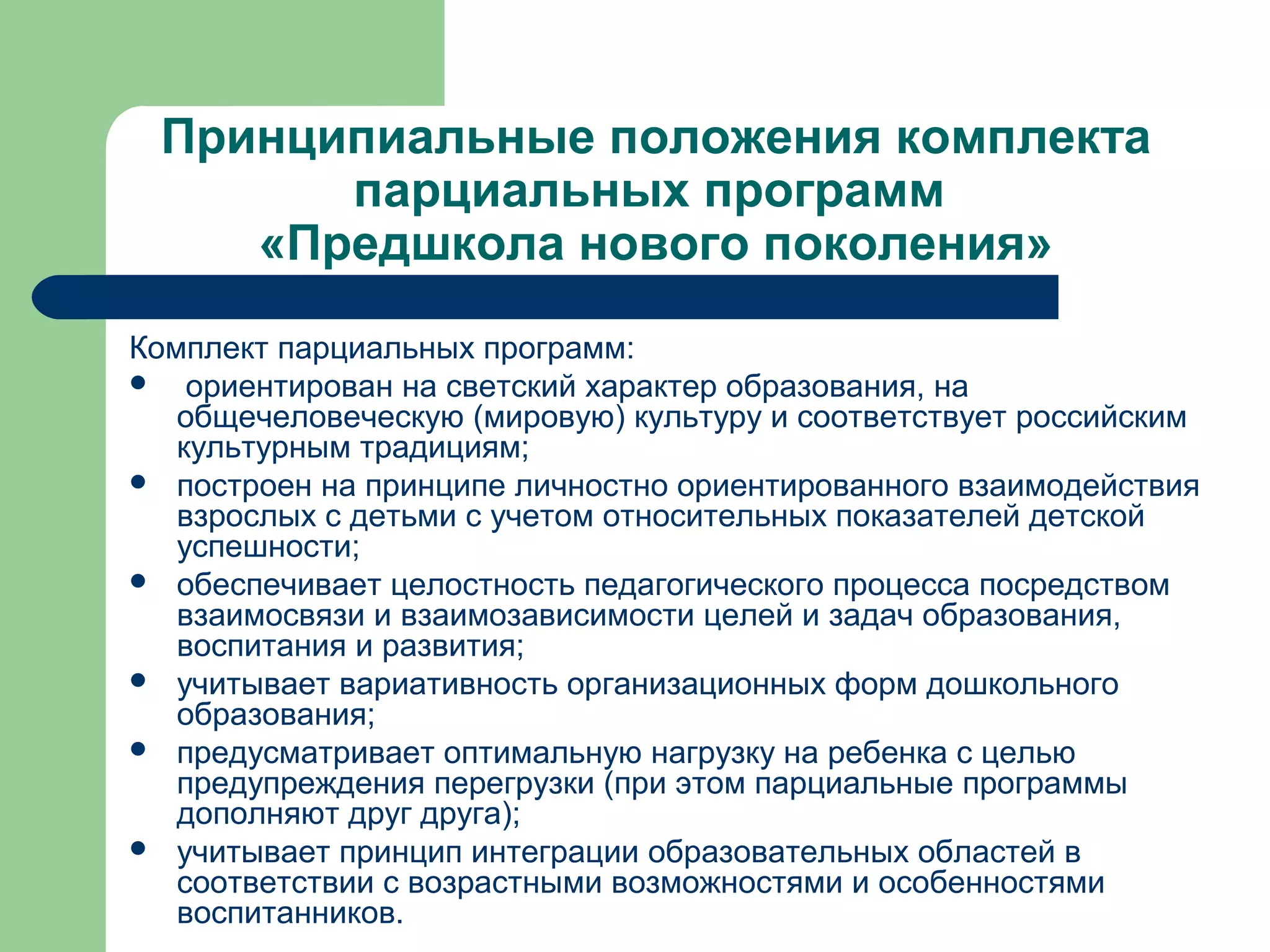 Принципиальные положения комплекта
       парциальных программ
    «Предшкола нового поколения»

Комплект парциальных программ:
 ориентирован на светский характер образования, на
   общечеловеческую (мировую) культуру и соответствует российским
   культурным традициям;
 построен на принципе личностно ориентированного взаимодействия
   взрослых с детьми с учетом относительных показателей детской
   успешности;
 обеспечивает целостность педагогического процесса посредством
   взаимосвязи и взаимозависимости целей и задач образования,
   воспитания и развития;
 учитывает вариативность организационных форм дошкольного
   образования;
 предусматривает оптимальную нагрузку на ребенка с целью
   предупреждения перегрузки (при этом парциальные программы
   дополняют друг друга);
 учитывает принцип интеграции образовательных областей в
   соответствии с возрастными возможностями и особенностями
   воспитанников.
 