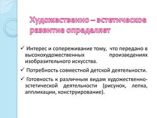  Интерес и сопереживание тому, что передано в
 высокохудожественных           произведениях
 изобразительного искусства.
 Потребность совместной детской деятельности.
 Готовность к различным видам художественно-
 эстетической деятельности (рисунок, лепка,
 аппликации, конструирование).
 