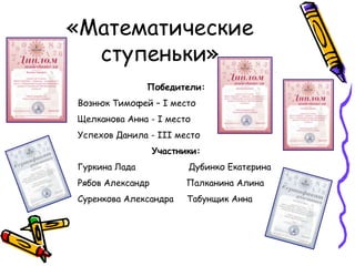 «Математические
  ступеньки»
               Победители:
Вознюк Тимофей – I место
Щелканова Анна - I место
Успехов Данила - III место
                  Участники:
Гуркина Лада             Дубинко Екатерина
Рябов Александр          Палканина Алина
Суренкова Александра     Табунщик Анна
 