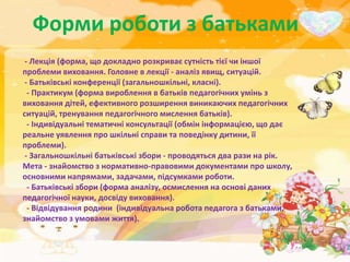 Форми роботи з батьками
 - Лекція (форма, що докладно розкриває сутність тієї чи іншої
проблеми виховання. Головне в лекції - аналіз явищ, ситуацій.
 - Батьківські конференції (загальношкільні, класні).
  - Практикум (форма вироблення в батьків педагогічних умінь з
виховання дітей, ефективного розширення виникаючих педагогічних
ситуацій, тренування педагогічного мислення батьків).
  - Індивідуальні тематичні консультації (обмін інформацією, що дає
реальне уявлення про шкільні справи та поведінку дитини, її
проблеми).
 - Загальношкільні батьківські збори - проводяться два рази на рік.
Мета - знайомство з нормативно-правовими документами про школу,
основними напрямами, задачами, підсумками роботи.
  - Батьківські збори (форма аналізу, осмислення на основі даних
педагогічної науки, досвіду виховання).
  - Відвідування родини (індивідуальна робота педагога з батьками,
знайомство з умовами життя).
 