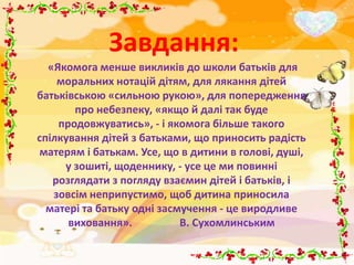 Завдання:
  «Якомога менше викликів до школи батьків для
    моральних нотацій дітям, для лякання дітей
батьківською «сильною рукою», для попередження
       про небезпеку, «якщо й далі так буде
    продовжуватись», - і якомога більше такого
спілкування дітей з батьками, що приносить радість
матерям і батькам. Усе, що в дитини в голові, душі,
     у зошиті, щоденнику, - усе це ми повинні
   розглядати з погляду взаємин дітей і батьків, і
   зовсім неприпустимо, щоб дитина приносила
  матері та батьку одні засмучення - це виродливе
      виховання».           В. Сухомлинським
 