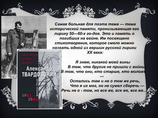 Самая больная для поэта тема — тема
исторической памяти, пронизывающая его
лирику 50—60-х годов. Это и память о
погибших на войне. Им посвящено
стихотворение, которое смело можно
назвать одной из вершин русской лирики
XX века:
Я знаю, никакой моей вины
В том, что другие не пришли с войны.
В том, что они, кто старше, кто моложе
—
Остались там и не о том же речь,
Что я их мог, но не сумел сберечь —
Речь не о - том, но все же, все же, все же...