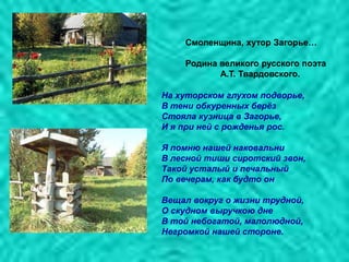 Смоленщина, хутор Загорье…
Родина великого русского поэта
А.Т. Твардовского.
На хуторском глухом подворье,
В тени обкуренных берѐз
Стояла кузница в Загорье,
И я при ней с рожденья рос.
Я помню нашей наковальни
В лесной тиши сиротский звон,
Такой усталый и печальный
По вечерам, как будто он
Вещал вокруг о жизни трудной,
О скудном выручкою дне
В той небогатой, малолюдной,
Негромкой нашей стороне.
