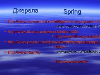 Джерела                       Spring
 http://www.compromat.ru/main/prismi/propaganda.htm
                             http://
                              www.compromat.ru/main/p
 http://www.itk.org.ua/law/social/item;250/
                             http://www.itk.org.ua/law/s
 http://www.psycho.ru//biblio/advert/btl/propagandapz.h
                             http://
 http://www.KamRu            www.psycho.ru//biblio/adv

                            http://www.KamRu
 
