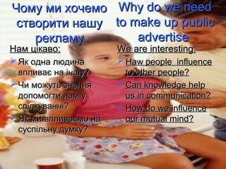 Чому ми хочемо          Why do we need
 створити нашу         to make up public
    рекламу                advertise
Нам цікаво:            We are interesting:
 Як одна людина        Haw people influence
  впливає на іншу?       to other people?
 Чи можуть знання      Can knowledge help
  допомогти нам у        us in communication?
  спілкуванні?          How do we influence
 Як ми впливаємо на     our mutual mind?
  суспільну думку?
 