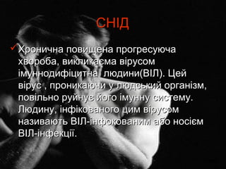 СНІД
Хронична повищена прогресуюча
 хвороба, викликаєма вірусом
 імуннодифіцитна людини(ВІЛ). Цей
 вірус , проникаючи у людський організм,
 повільно руйнує його імунну систему.
 Людину, інфікованого цим вірусом
 називають ВІЛ-інфокованим або носієм
 ВІЛ-інфекції.

                                      назад
 