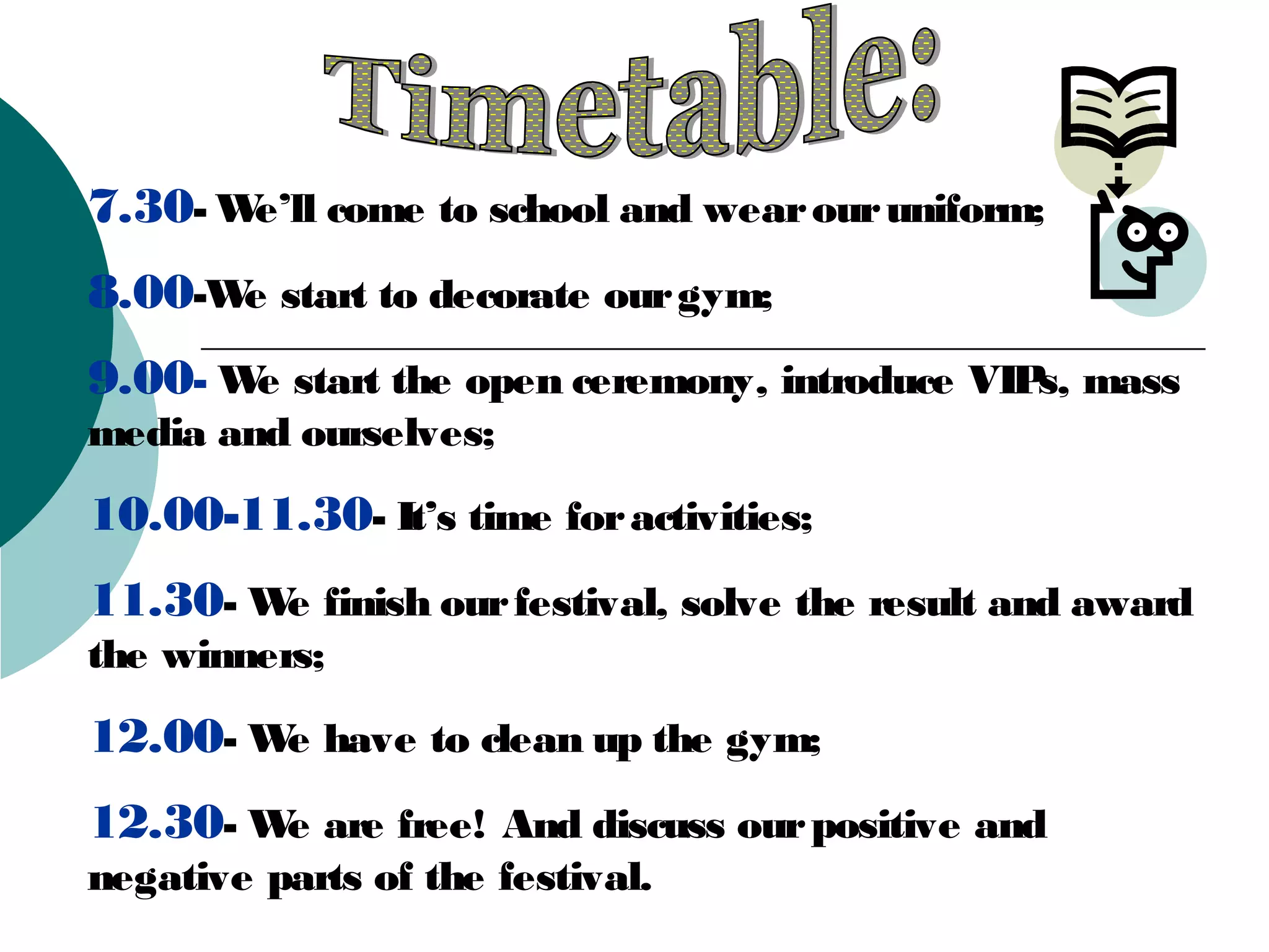 7.30- We’ll come to school and wear our uniform;
8.00-We start to decorate our gym;
9.00- We start the open ceremony, introduce VIPs, mass
media and ourselves;
10.00-11.30- It’s time for activities;
11.30- We finish our festival, solve the result and award
the winners;
12.00- We have to clean up the gym;
12.30- We are free! And discuss our positive and
negative parts of the festival.
 