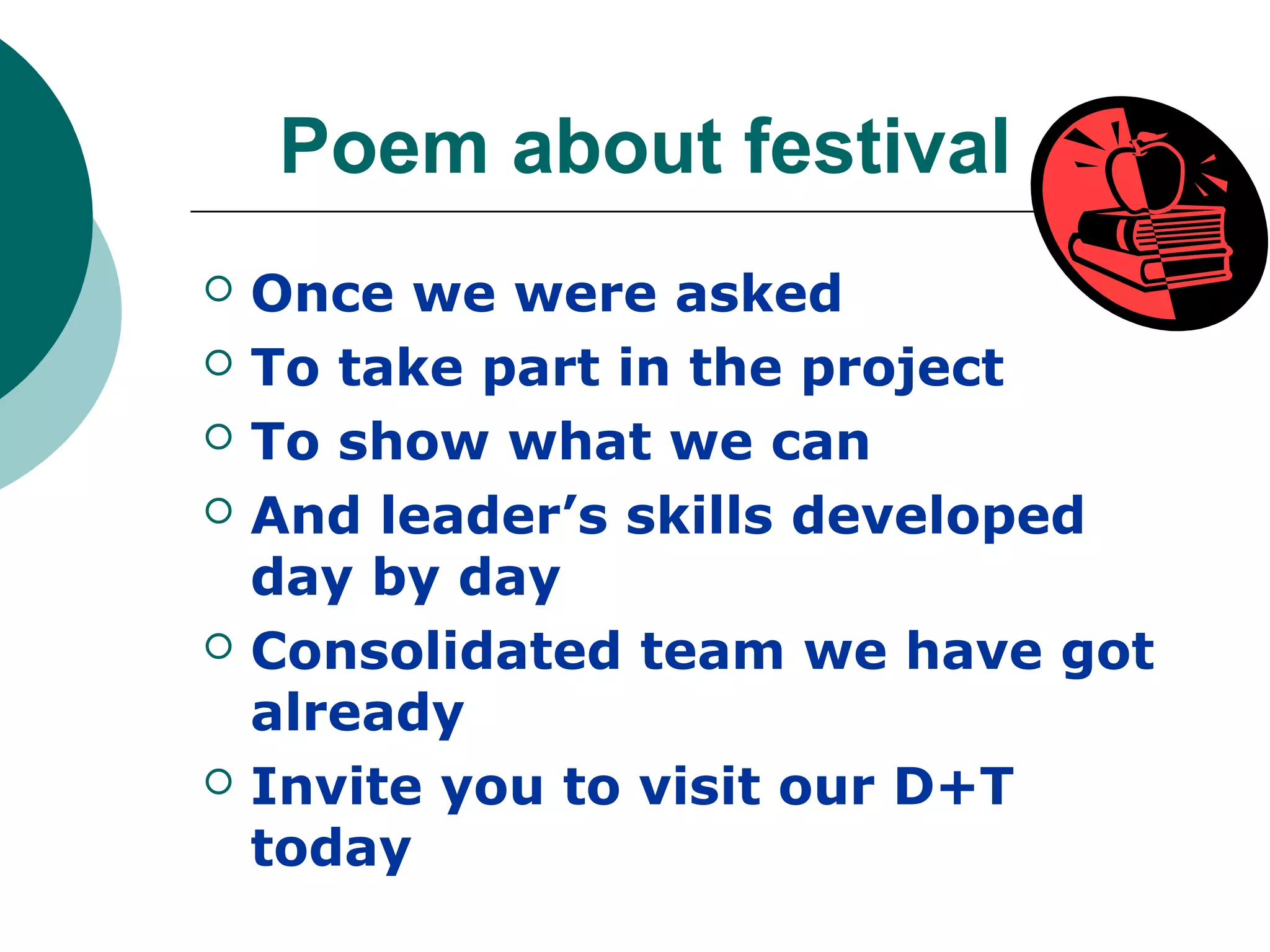 Poem about festival
   Once we were asked
   To take part in the project
   To show what we can
   And leader’s skills developed
    day by day
   Consolidated team we have got
    already
   Invite you to visit our D+T
    today
 