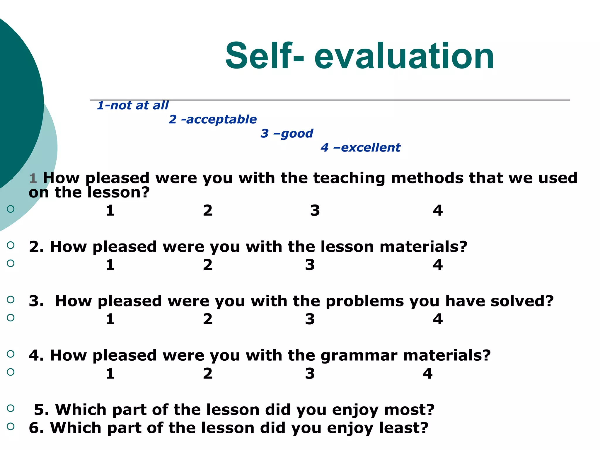 Self- evaluation
           1-not at all
                       2 -acceptable
                                       3 –good
                                                 4 –excellent


   1 How pleased were you with the teaching methods that we used
    on the lesson?
            1              2                 3                  4

   2. How pleased were you with the lesson materials?
           1          2           3              4

   3. How pleased were you with the problems you have solved?
           1         2           3             4

   4. How pleased were you with the grammar materials?
           1          2           3          4

   5. Which part of the lesson did you enjoy most?
   6. Which part of the lesson did you enjoy least?
 