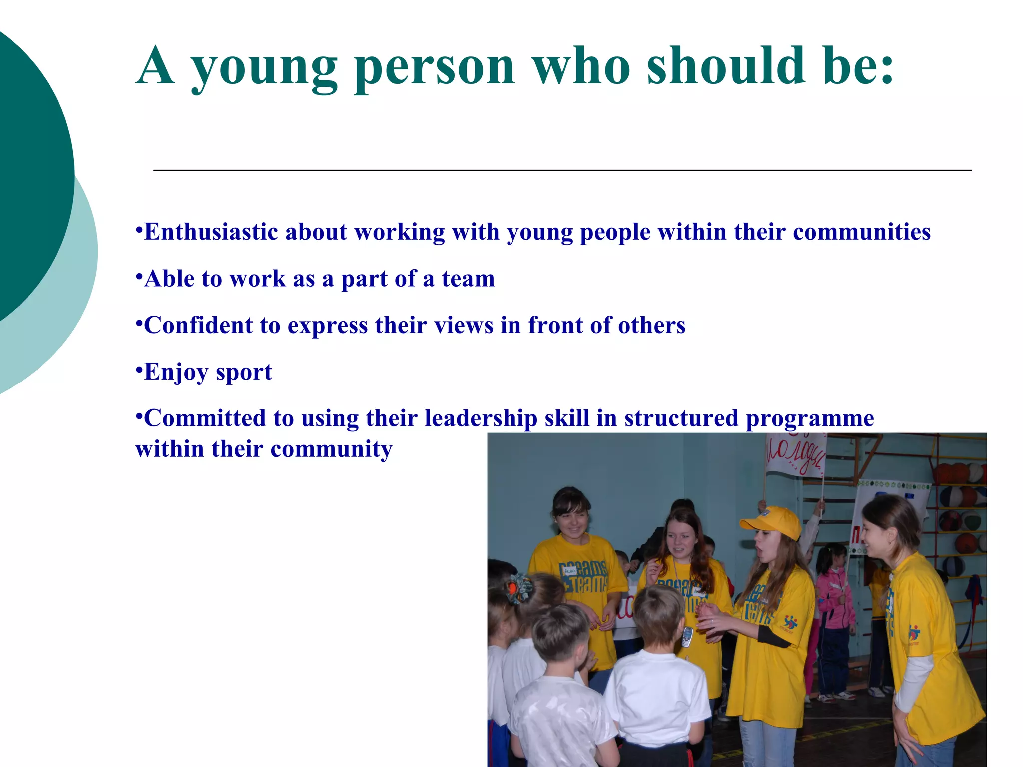 A young person who should be:

•Enthusiastic about working with young people within their communities
•Able to work as a part of a team
•Confident to express their views in front of others
•Enjoy sport
•Committed to using their leadership skill in structured programme
within their community
 