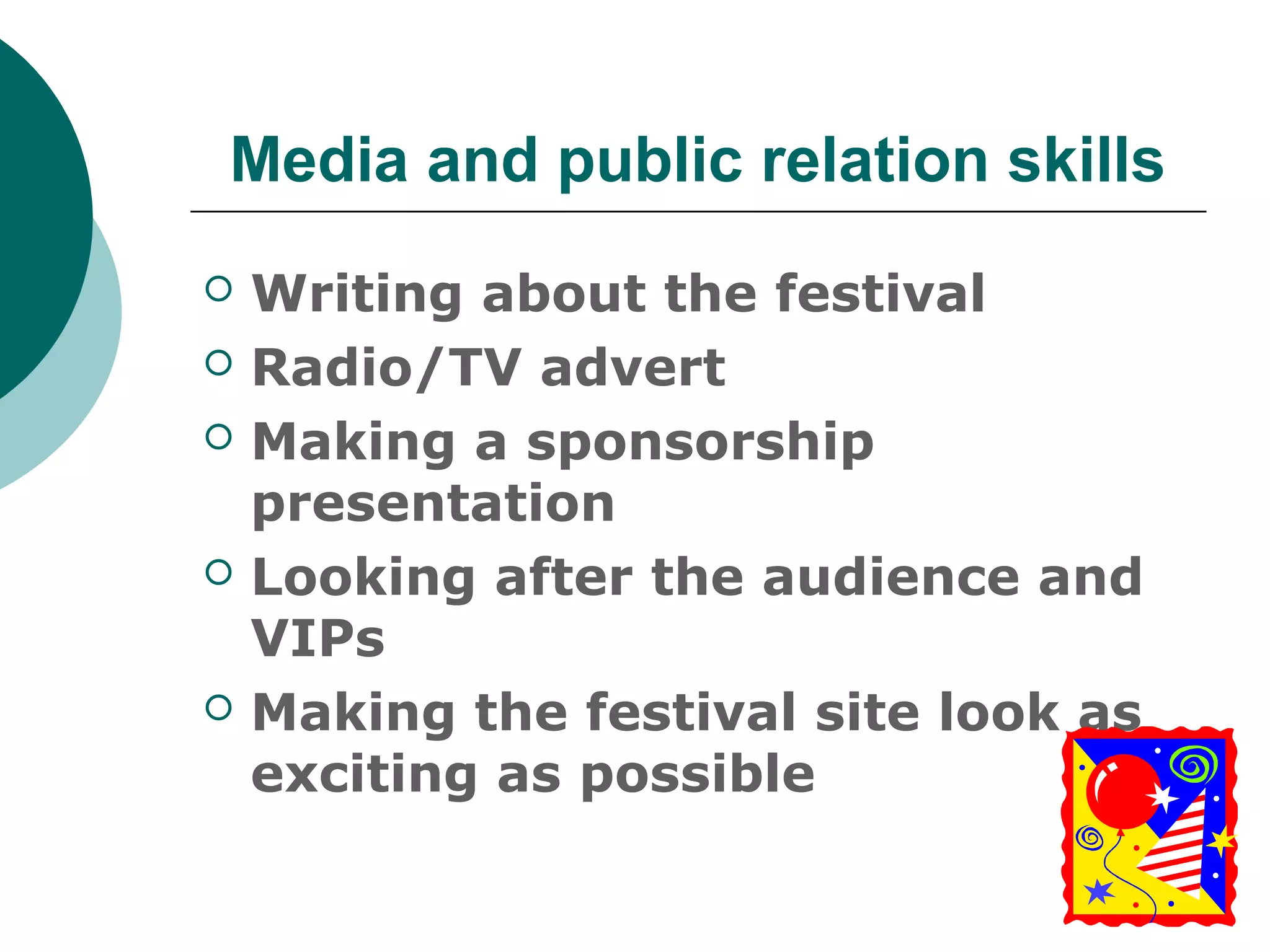 Media and public relation skills
   Writing about the festival
   Radio/TV advert
   Making a sponsorship
    presentation
   Looking after the audience and
    VIPs
   Making the festival site look as
    exciting as possible
 