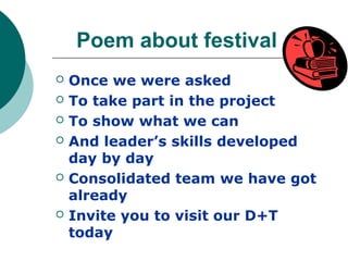 Poem about festival
   Once we were asked
   To take part in the project
   To show what we can
   And leader’s skills developed
    day by day
   Consolidated team we have got
    already
   Invite you to visit our D+T
    today
 