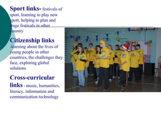 Sport links- festivals of
sport, learning to play new
sport, helping to plan and
stage festivals in other
country

Citizenship links
-learning about the lives of
young people in other
countries, the challenges they
face, exploring global
solutions

Cross-curricular
links - music, humanities,
literacy, information and
communication technology
 
