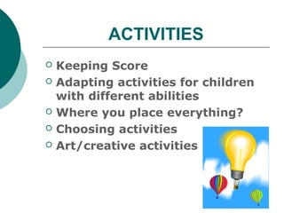 ACTIVITIES
   Keeping Score
   Adapting activities for children
    with different abilities
   Where you place everything?
   Choosing activities
   Art/creative activities
 