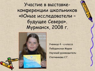 Участие в выставке-
конференции школьников
 «Юные исследователи –
    будущее Севера».
    Мурманск, 2008 г.


           Ученица 4 – а класса
           Лебединская Мария
           Научный руководитель:
           Степченкова С.Г.
 