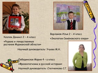 Варламов Илья 2 – А класс
Козлов Даниил 2 – А класс
                                    «Экология Семёновского озера»
«Редкие и лекарственные
растения Мурманской области»

          Научный руководитель: Учуева М.Н.



           Лебединская Мария 4 – а класс
           «Фразеологизмы в русской истории»
           Научный руководитель: Степченкова С.Г.
 