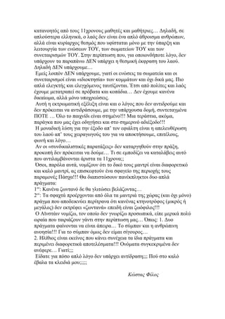 κατανοητός από τους 11χρονους μαθητές και μαθήτριες… Δηλαδή, σε
απλούστερα ελληνικά, ο λαός δεν είναι ένα απλό άθροισμα ανθρώπων,
αλλά είναι κυρίαρχος θεσμός που υφίσταται μόνο με την ύπαρξη και
λειτουργία των ενώσεων ΤΟΥ, των σωματείων ΤΟΥ και των
συνεταιρισμών ΤΟΥ. Στην περίπτωση που, για οποιονδήποτε λόγο, δεν
υπάρχουν τα παραπάνω ΔΕΝ υπάρχει η θεσμική έκφραση του λαού.
Δηλαδή ΔΕΝ υπάρχουμε…
 Εμείς λοιπόν ΔΕΝ υπάρχουμε, γιατί οι ενώσεις τα σωματεία και οι
συνεταιρισμοί είναι «ιδιοκτησία» των κομμάτων και όχι δικά μας. Πιο
απλά ελεγκτής και ελεγχόμενος ταυτίζονται. Έτσι από πολίτες και λαός
έχουμε μετατραπεί σε πρόβατα και κοπάδια… Δεν έχουμε κανένα
δικαίωμα, αλλά μόνο υποχρεώσεις.
 Αυτή η εκτρωματική εξέλιξη είναι και ο λόγος που δεν αντιδρούμε και
δεν πρόκειται να αντιδράσουμε, με την υπάρχουσα δομή, συντεταγμένα
ΠΟΤΕ … Όλο το παιχνίδι είναι στημένο!!! Μια τεράστια, ακόμα,
παράγκα που μας έχει οδηγήσει και στο σημερινό αδιέξοδο!!!
 Η μοναδική λύση για την έξοδο απ’ τον εφιάλτη είναι η απελευθέρωση
του λαού απ’ τους χειραγωγούς του για να αποκτήσουμε, επιτέλους,
φωνή και λόγο…
 Αν οι «συνδικαλιστικές παρατάξεις» δεν καταργηθούν στην πράξη,
προκοπή δεν πρόκειται να δούμε… Τι σε εμποδίζει να καταλάβεις αυτό
που αντιλαμβάνονται άριστα τα 11χρονα;;
 Όσοι, παρόλα αυτά, νομίζουν ότι το δικό τους μαντρί είναι διαφορετικό
και καλό μαντρί, ας επισκεφτούν ένα σφαγείο της περιοχής τους
παραμονές Πάσχα!!! Θα διαπιστώσουν πανέκπληκτοι δυο απλά
πράγματα:
1ον: Κανένα ζωντανό δε θα γλιτώσει βελάζοντας…
2ον: Τα σφαχτά προέρχονται από όλα τα μαντριά της χώρας (και όχι μόνο)
πράγμα που αποδεικνύει περίτρανα ότι κανένας κτηνοτρόφος (μικρός ή
μεγάλος) δεν εκτρέφει «ζωντανά» επειδή είναι ζωόφιλος!!!
 Ο Αϊνστάιν νομίζω, τον οποίο δεν γνωρίζω προσωπικά, είπε μερικά πολύ
ωραία που ταιριάζουν γάντι στην περίπτωση μας… Όπως: 1. Δυο
πράγματα φαίνονται να είναι άπειρα… Το σύμπαν και η ανθρώπινη
ανοησία!!! Για το σύμπαν όμως δεν είμαι σίγουρος…
2. Ηλίθιος είναι εκείνος που κάνει συνέχεια τα ίδια πράγματα και
περιμένει διαφορετικά αποτελέσματα!!! Ονόματα συγκεκριμένα δεν
ανέφερε… Γιατί;;;
 Είδατε για πόσο απλό λόγο δεν υπάρχει αντίδραση;;; Πού στο καλό
έβαλα τα κλειδιά μου;;;;;

                                         Κώστας Φίλος
 