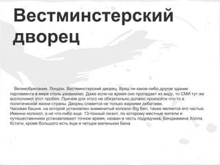 Вестминстерский
 дворец

  Великобритания. Лондон. Вестминстерский дворец. Вряд ли какое-либо другое здание
парламента в мире столь узнаваемо. Даже если на время оно пропадает из виду, то СМИ тут же
восполняют этот пробел. Причем для этого не обязательно должно произойти что-то в
политической жизни страны. Дворец славится не только жаркими дебатами.
Часовая башня, на которой установлен знаменитый колокол Big Ben, также является его частью.
Именно колокол, а не что-либо еще. 13-тонный гигант, по которому местные жители и
путешественники устанавливают точное время, назван в честь подрядчика, Бенджамина Холла.
Кстати, кроме большого есть еще и четыре маленьких Бена.
 