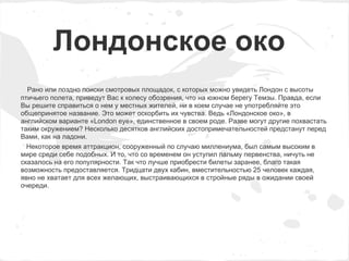 Лондонское око
  Рано или поздно поиски смотровых площадок, с которых можно увидеть Лондон с высоты
птичьего полета, приведут Вас к колесу обозрения, что на южном берегу Темзы. Правда, если
Вы решите справиться о нем у местных жителей, ни в коем случае не употребляйте это
общепринятое название. Это может оскорбить их чувства. Ведь «Лондонское око», в
английском варианте «London eye», единственное в своем роде. Разве могут другие похвастать
таким окружением? Несколько десятков английских достопримечательностей предстанут перед
Вами, как на ладони.
  Некоторое время аттракцион, сооруженный по случаю миллениума, был самым высоким в
мире среди себе подобных. И то, что со временем он уступил пальму первенства, ничуть не
сказалось на его популярности. Так что лучше приобрести билеты заранее, благо такая
возможность предоставляется. Тридцати двух кабин, вместительностью 25 человек каждая,
явно не хватает для всех желающих, выстраивающихся в стройные ряды в ожидании своей
очереди.
 