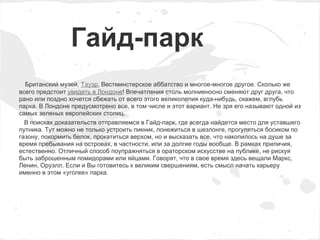 Гайд-парк
  Британский музей, Тауэр, Вестминстерское аббатство и многое-многое другое. Сколько же
всего предстоит увидеть в Лондоне! Впечатления столь молниеносно сменяют друг друга, что
рано или поздно хочется сбежать от всего этого великолепия куда-нибудь, скажем, вглубь
парка. В Лондоне предусмотрено все, в том числе и этот вариант. Не зря его называют одной из
самых зеленых европейских столиц.
  В поисках доказательств отправляемся в Гайд-парк, где всегда найдется место для уставшего
путника. Тут можно не только устроить пикник, понежиться в шезлонге, прогуляться босиком по
газону, покормить белок, прокатиться верхом, но и высказать все, что накопилось на душе за
время пребывания на островах, в частности, или за долгие годы вообще. В рамках приличия,
естественно. Отличный способ поупражняться в ораторском искусстве на публике, не рискуя
быть заброшенным помидорами или яйцами. Говорят, что в свое время здесь вещали Маркс,
Ленин, Оруэлл. Если и Вы готовитесь к великим свершениям, есть смысл начать карьеру
именно в этом «уголке» парка.
 