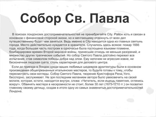 Собор Св. Павла
  В поисках лондонских достопримечательностей не пренебрегайте City. Район хоть и связан в
основном с финансовой стороной жизни, но и мечтающему отдохнуть от всех дел
путешественнику будет чем заняться. Ведь именно в City находится одна из главных святынь
города. Место действительно нуждается в хранителе. Случалось здесь всякое: пожар 1666
года, когда большая часть построек в одночасье была поглощена языками пламени,
бомбардировки времен Второй мировой войны, принесшие отнюдь не меньше разорений, и
множество других трагических событий. Но собор Святого Павла достойно пережил все
испытания, став символом победы добра над злом. Ему нипочем ни агрессия извне, ни
бесконечная людская суета, столь характерная для делового центра.
  Если до приезда в Лондон среди ваших любимых шедевров архитектуры были в основном
произведения общепризнанных итальянских мастеров, то будьте готовы к тому, чтобы
пересмотреть свои взгляды. Собор Святого Павла, творение Кристофора Рена, того,
бесспорно, заслуживает. Не зря последним желанием автора было увековечить на своей
могиле, которая, кстати, находится внутри, слова: «Читатель, если ищешь памятник, оглянись
вокруг». Обвинять мастера в нескромности не стоит, более 30 лет (1675-1710 гг.) он посвятил
главному своему детищу, создав в итоге одну из самых знаменитых достопримечательностей
Лондона.
 