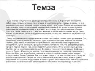Темза
  Еще прежде чем добраться до Лондона путешественники выбирают для себя самую
любимую достопримечательность, к которой стремятся попасть в первую очередь. Но вне
зависимости от своих желаний первое, что они видят, - это Темза. Правда, из иллюминатора
самолета река кажется причудливой извивающейся змейкой, но все же это она, главная
природная достопримечательность этих мест, которой мы, без преувеличения, обязаны
Лондоном таким, какой он есть. У местных жителей особое к ней отношение, не зря Питер
Акройд, посвятивший Темзе солидное исследование, назвал ее «эмблемой национального
характера».
  Темзу нельзя охватить взором целиком, и даже панорамная съемка здесь не поможет. Это
совершенно особый организм, о котором здесь принято отзываться не иначе как «father
Themse», отец-Темза. Чтобы хотя бы приблизиться к пониманию этого сокровенного
определения, нужно совершить грандиозный вояж. Описанию того, что доведется увидеть,
курсируя по реке и вдоль нее, можно посвятить целые тома. Это и красивейший дворец
Хэмптон-корт, и королевская резиденция Виндзор, и университетский городок Оксфорд, и
крепость Тауэр… И множество мостов, по которым неоднократно предстоит переходить с
берега на берег тем, кто собрался совершить, пожалуй, одно из самых увлекательных
путешествий по Великобритании. Все, что можно увидеть, так и не перечислишь. К тому же
подобное предприятие обещает не только визуальный осмотр красивых архитектурных
сооружений, но и полное погружение в историю страны. Ведь именно близ Темзы происходили
практически все значимые для Великобритании события за последние пару тысяч лет.
 