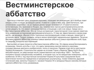 Вестминстерское
аббатство
  Британцы отмечают день рождения королевы, посещают ее резиденции, да и вообще ловят
каждое слово и следят за каждым шагом. А вместе с ними и весь мир. Действительно, при
упоминании «королевы» на ум первым делом придет Елизавета II. И кажется вполне
естественным, что, приезжая в Лондон, мы, помимо всех прочих достопримечательностей,
хотим увидеть те, что имеют непосредственное отношение к ней и ее семье. Среди них и
Вестминстерское аббатство. Это не только интересный с архитектурной точки зрения памятник,
но и уникальная историческая достопримечательность. К тому же, единственное в своем роде
место, где монархи, обычно столь тщательно контролирующие слова и эмоции, предстают в
истинном свете. Трудно лукавить, когда в жизни происходят кардинальные перемены. Печатью
Вестминстерского аббатства осенены самые важные события в семье королевских особ, будь
то свадьба, похороны или коронация.
  Британская история покоится в Вестминстерском аббатстве. Эту фразу можно воспринимать
по-разному. Начать хотя бы с того, что здесь захоронены многие короли и королевы,
государственные деятели и изобретатели, поэты и писатели. Первым этой чести удостоился
Эдуард Исповедник. Строительство церкви на острове Торни у берегов Темзы будто было
миссией короля, он умер вскоре после торжественного ее открытия в 1065 г. Так было
положено начало грандиозному ансамблю, в котором чуть ли не каждый век появлялось нечто
особенное. В XIII в. под неустанным контролем Генриха III культовое сооружение было
практически полностью переделано в грандиозную усыпальницу, позже появились высокий
готический неф, капеллы Генриха V, часовня Генриха VII и западные башни наконец, которые
сделали аббатство столь узнаваемым.
 