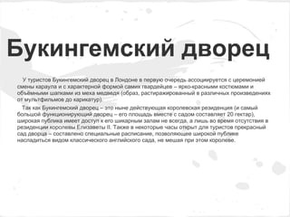 Букингемский дворец
  У туристов Букингемский дворец в Лондоне в первую очередь ассоциируется с церемонией
смены караула и с характерной формой самих гвардейцев – ярко-красными костюмами и
объёмными шапками из меха медведя (образ, растиражированный в различных произведениях
от мультфильмов до карикатур).
  Так как Букингемский дворец – это ныне действующая королевская резиденция (и самый
большой функционирующий дворец – его площадь вместе с садом составляет 20 гектар),
широкая публика имеет доступ к его шикарным залам не всегда, а лишь во время отсутствия в
резиденции королевы Елизаветы II. Также в некоторые часы открыт для туристов прекрасный
сад дворца – составлено специальные расписание, позволяющее широкой публике
насладиться видом классического английского сада, не мешая при этом королеве.
 