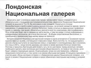 Лондонская
Национальная галерея
  Когда речь идет о всемирно известном городе, чрезвычайно трудно определиться с
обязательными к посещению достопримечательностями. Даже если Лондонская Национальная
галерея не внесена в Топ-10, Вы все равно в нее попадете. Оказаться в столице
Великобритании и пройти мимоТрафальгарской площади, на которой находится здание, просто
невозможно. А увидев фонтан, колонну Нельсона, львов, отлитых из французских трофейных
пушек, и, наконец, сам музей, обязательно захочется всю эту композицию сфотографировать.
Ну и потом уже будет как-то зазорно не зайти внутрь, к тому же вокруг столько информации о
шедевральных экспонатах, да и вход бесплатный… В общем сопротивление бесполезно, а
приобщение к прекрасному еще никому вреда не принесло.
  История создания Национальной картинной галереи в корне отличается от основания прочих
художественных музеев, считающихся главными в мире. Взять хотя бы то, что инициатором в
данном случае выступала не королевская семья, а парламент и коллекционеры. Да и случилось
это лишь в XIX в., когда многие державы уже имели в своем арсенале богатые пинакотеки.
Поэтому и пришлось британцам действовать чуть ли не шантажом. Сразу несколько человек
пообещали сделать свои коллекции достоянием общественности, но лишь в том случае, если
будет найдено подходящее здание. В дальнейшем, когда оно уже появилось, собрание
продолжало пополняться, в том числе и не совсем обычными методами. В процессе принимали
участие даже «Фонд наследия лотереи» и «Американские друзья Национальной галереи», а в
какой-то момент Национальная галерея и вовсе обменялась некоторыми картинами с галереей
Тейт.
 
