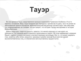 Тауэр
  Во все времена Тауэр представлялся грозным стражником Туманного Альбиона. И на то
имелись основания. Ведь сюда попадали все неугодные, причем как по делу, так и по ничем не
обоснованной прихоти монархов. Мрачный внешний вид вполне соответствует тем событиям,
что разворачивались за стенами. Не зря говорят, что история Тауэра неотделима от истории
Великобритании.
  Даже в наши дни, глядя на крепость, кажется, что ничего хорошего от нее ждать не
приходится. Уж слишком много страшного происходило в округе. Об этом напоминают названия
башен, подписи узников на стенах и соответствующие экспозиции. Все то, что может радовать
глаз, несет на себе печать прошлого: красивые лужайки некогда были местом казней
высокопоставленных лиц, а в Банкетном зале выставлены орудия пыток.
 