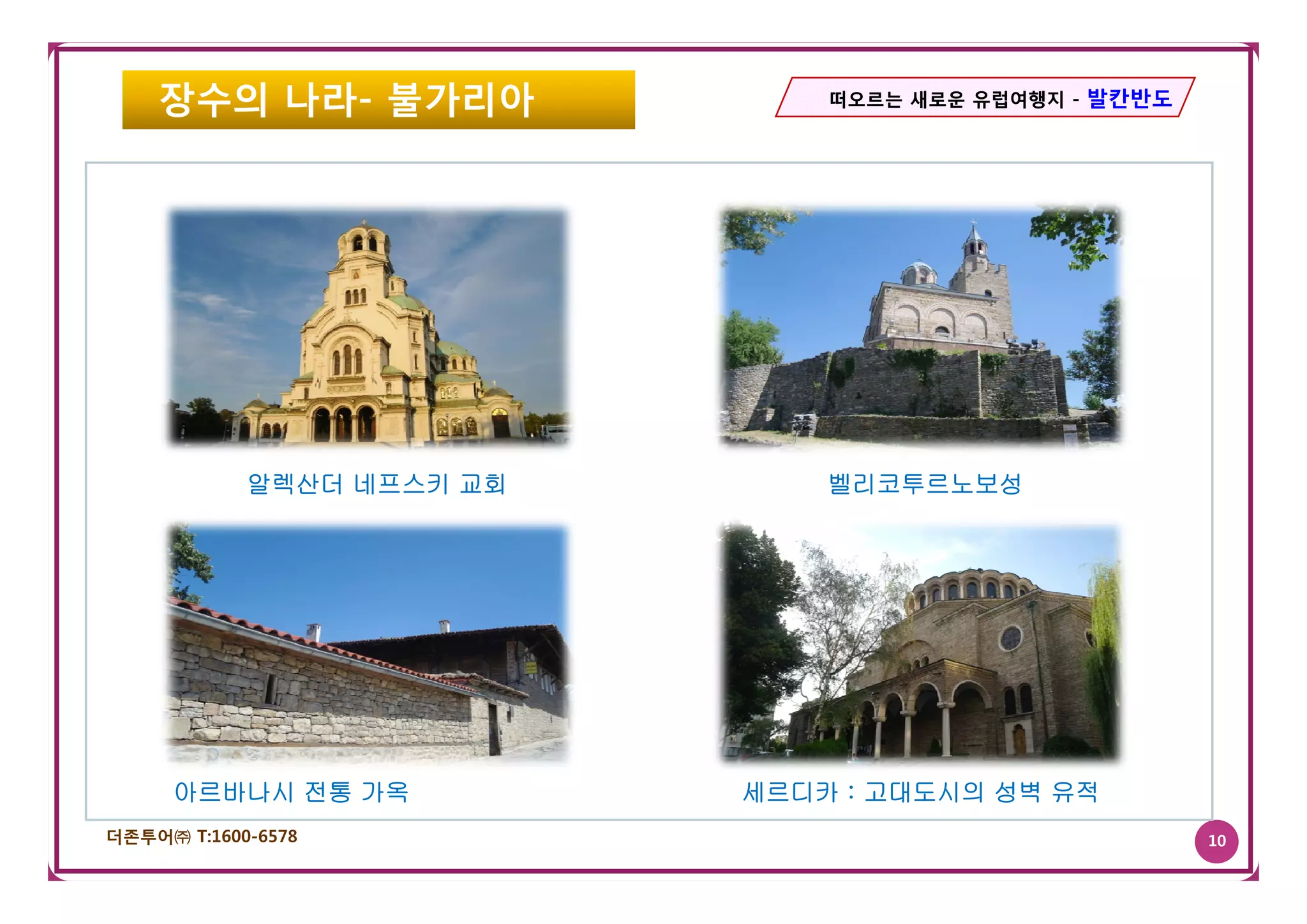 장수의 나라- 불가리아               떠오르는 새로운 유럽여행지 - 발칸반도




            알렉산더 네프스키 교회       벨리코투르노보성




     아르바나시 전통 가옥           세르디카 : 고대도시의 성벽 유적
더존투어㈜ T:1600-6578                                      10
 