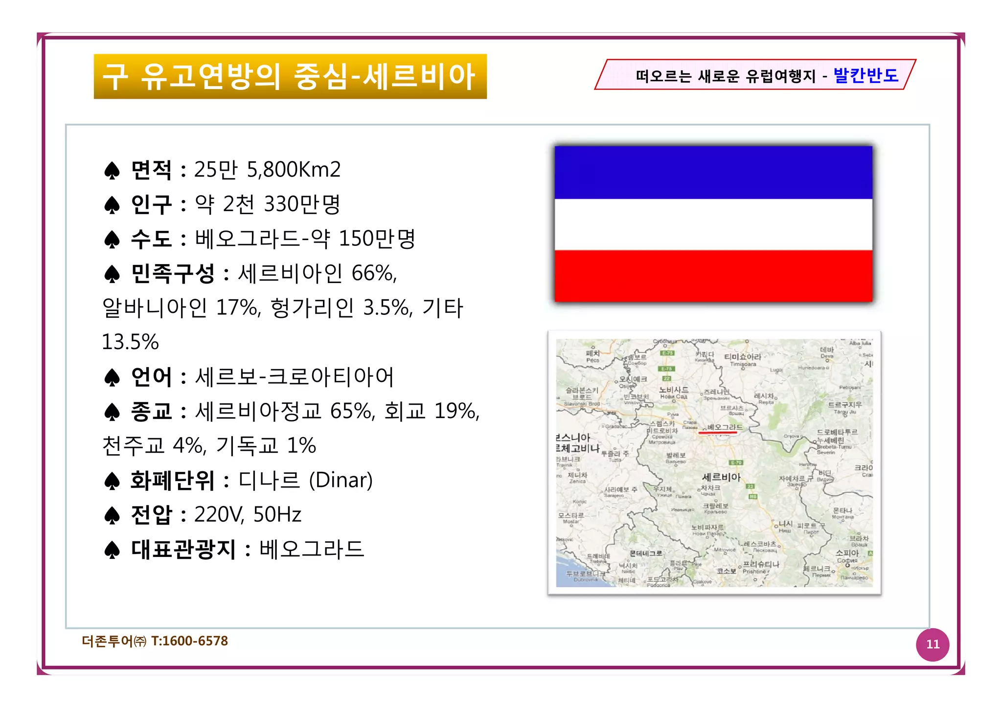 구 유고연방의 중심-세르비아              떠오르는 새로운 유럽여행지 - 발칸반도




  ♠ 면적 : 25만 5,800Km2
  ♠ 인구 : 약 2천 330만명
  ♠ 수도 : 베오그라드-약 150만명
  ♠ 민족구성 : 세르비아인 66%
                 66%,
  알바니아인 17%, 헝가리인 3.5%, 기타
  13.5%
  ♠ 언어 : 세르보-크로아티아어
  ♠ 종교 : 세르비아정교 65%, 회교 19%,
  천주교 4%, 기독교 1%
  ♠ 화폐단위 : 디나르 (Dinar)
         220V,
  ♠ 전압 : 220V 50Hz
  ♠ 대표관광지 : 베오그라드



더존투어㈜ T:1600-6578                                      11
 