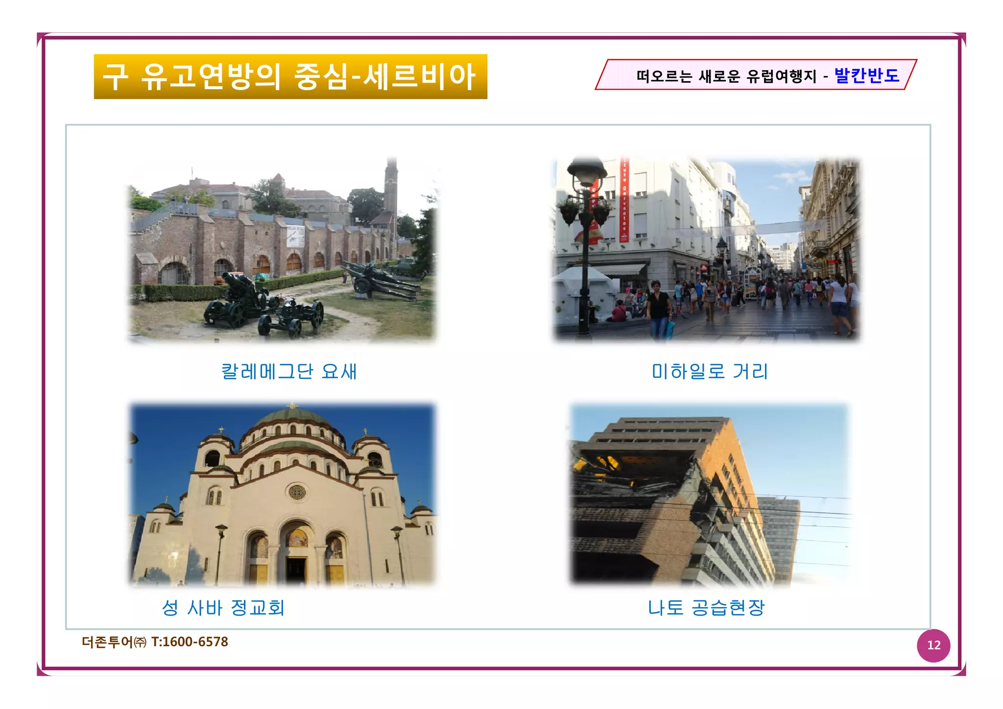 구 유고연방의 중심-세르비아          떠오르는 새로운 유럽여행지 - 발칸반도




                칼레메그단 요새    미하일로 거리




         성 사바 정교회          나토 공습현장
더존투어㈜ T:1600-6578                                  12
 