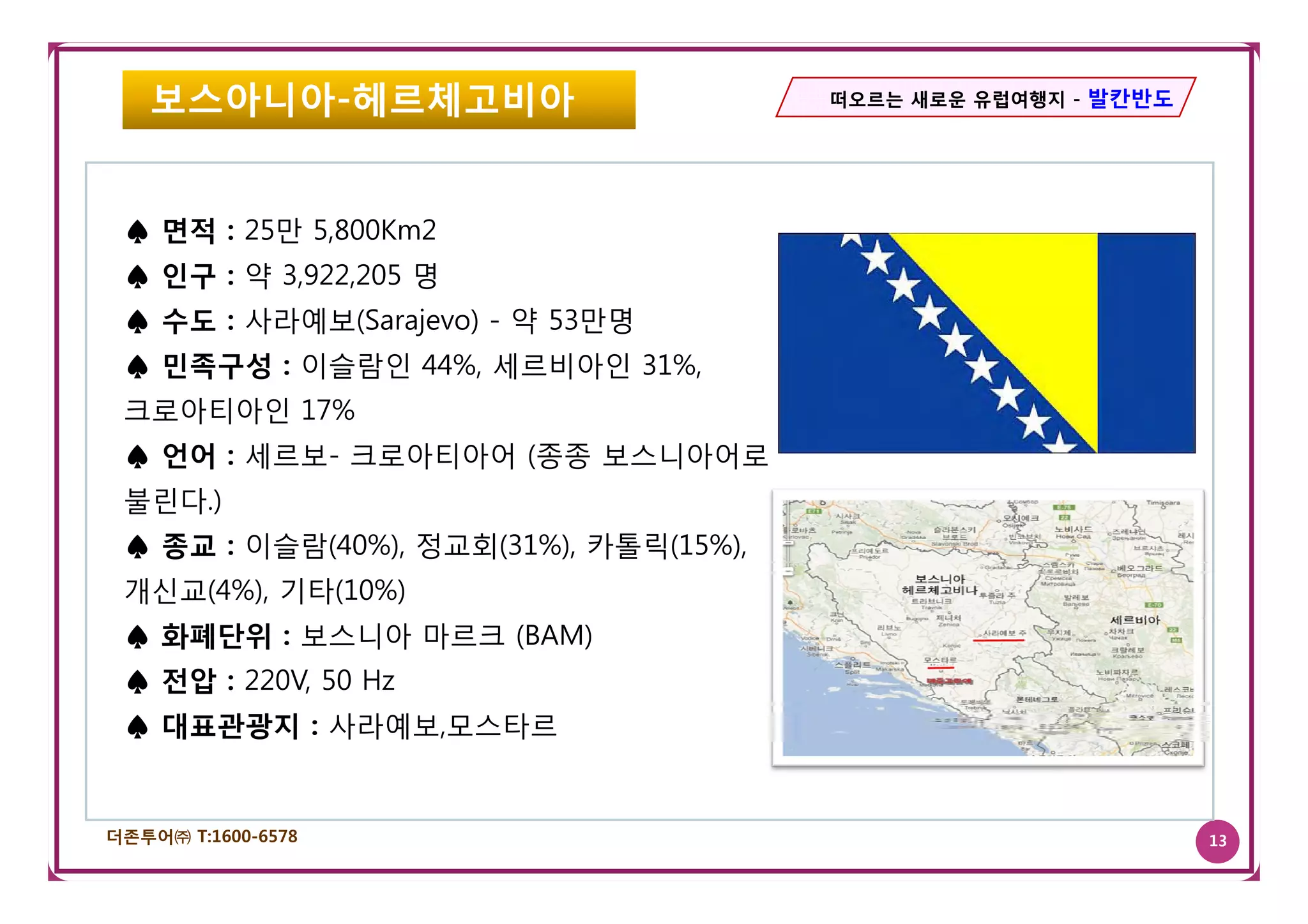 보스아니아-헤르체고비아                         떠오르는 새로운 유럽여행지 - 발칸반도




 ♠ 면적 : 25만 5,800Km2
 ♠ 인구 : 약 3,922,205 명
 ♠ 수도 : 사라예보(Sarajevo) - 약 53만명
 ♠ 민족구성 : 이슬람인 44% 세르비아인 31%
               44%,      31%,
 크로아티아인 17%
 ♠ 언어 : 세르보- 크로아티아어 (종종 보스니아어로
        세르보
 불린다.)
 ♠ 종교 : 이슬람(40%), 정교회(31%), 카톨릭(15%),
 개신교(4%), 기타(10%)
 ♠ 화폐단위 : 보스니아 마르크 (BAM)
 ♠ 전압 : 220V 50 H
        220V,   Hz
 ♠ 대표관광지 : 사라예보,모스타르


더존투어㈜ T:1600-6578                                               13
 