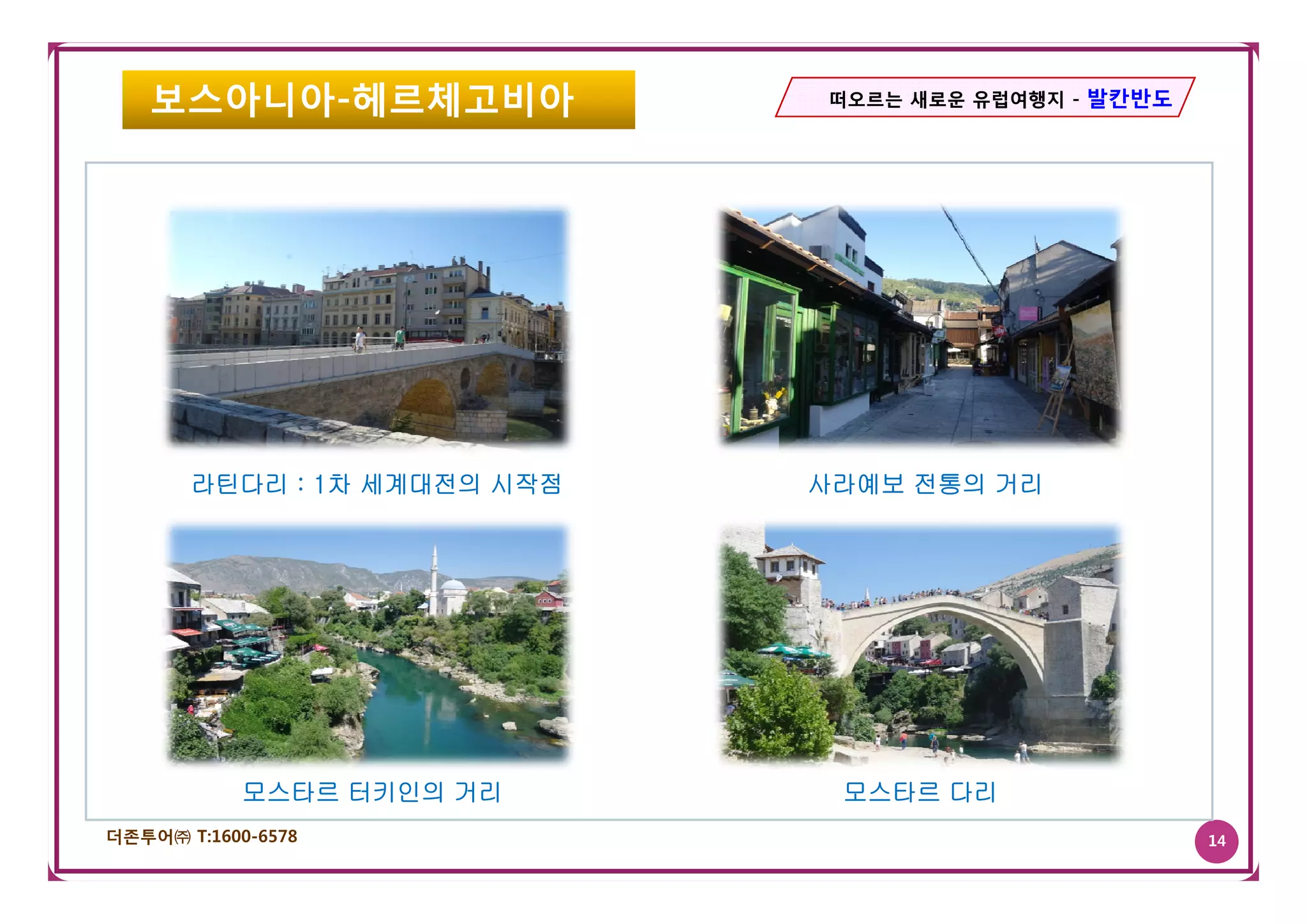 보스아니아-헤르체고비아               떠오르는 새로운 유럽여행지 - 발칸반도




       라틴다리 : 1차 세계대전의 시작점   사라예보 전통의 거리




            모스타르 터키인의 거리      모스타르 다리
더존투어㈜ T:1600-6578                                     14
 