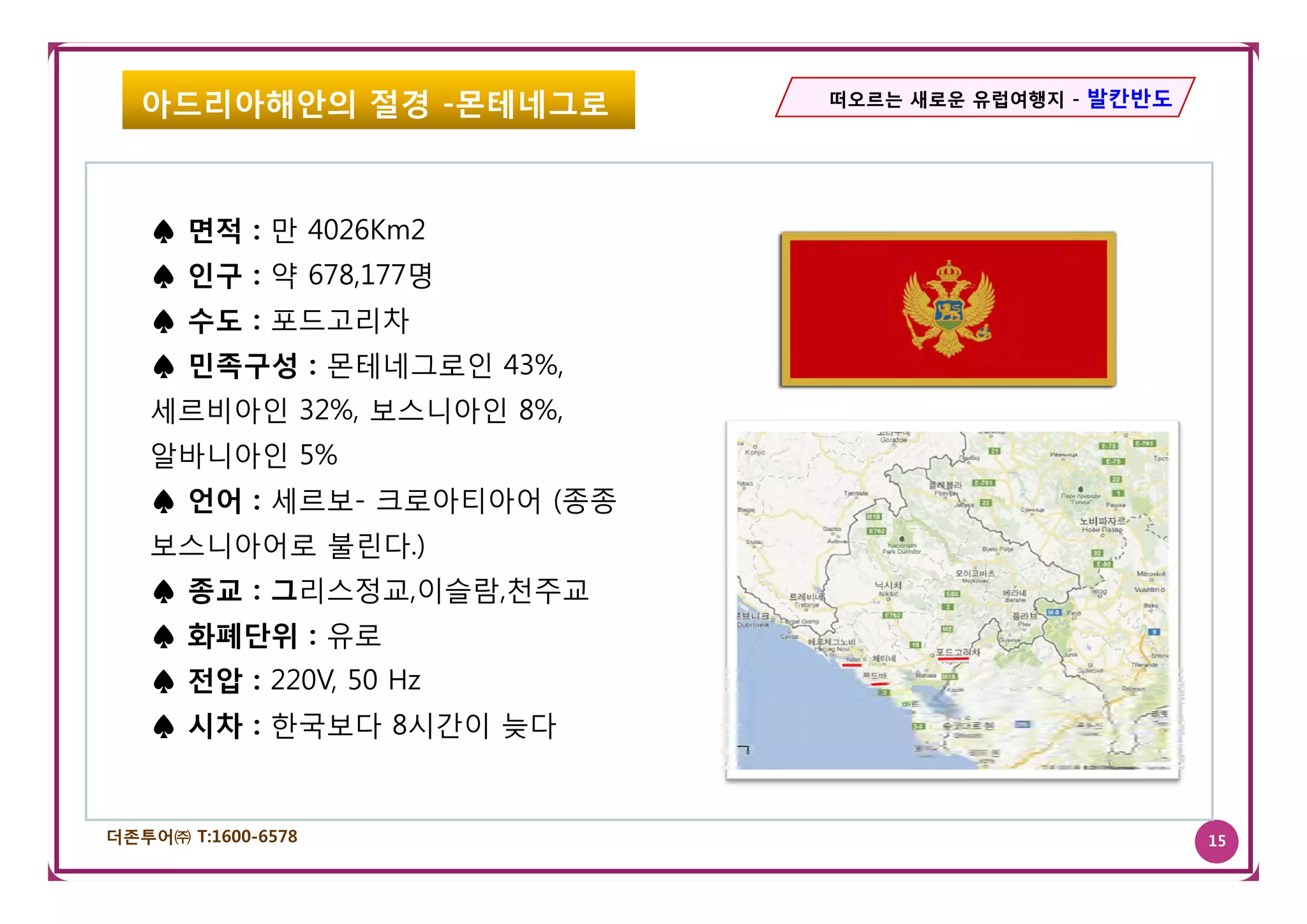 아드리아해안의 절경 -몬테네그로        떠오르는 새로운 유럽여행지 - 발칸반도




   ♠ 면적 : 만 4026Km2
   ♠ 인구 : 약 678,177명
   ♠ 수도 : 포드고리차
   ♠ 민족구성 : 몬테네그로인 43%
                   43%,
   세르비아인 32%, 보스니아인 8%,
   알바니아인 5%
   ♠ 언어 : 세르보- 크로아티아어 (종종
   보스니아어로 불린다.)
   ♠ 종교 : 그리스정교,이슬람,천주교
   ♠ 화폐단위 : 유로
   ♠ 전압 : 220V 50 H
          220V,   Hz
   ♠ 시차 : 한국보다 8시간이 늦다


더존투어㈜ T:1600-6578                                   15
 