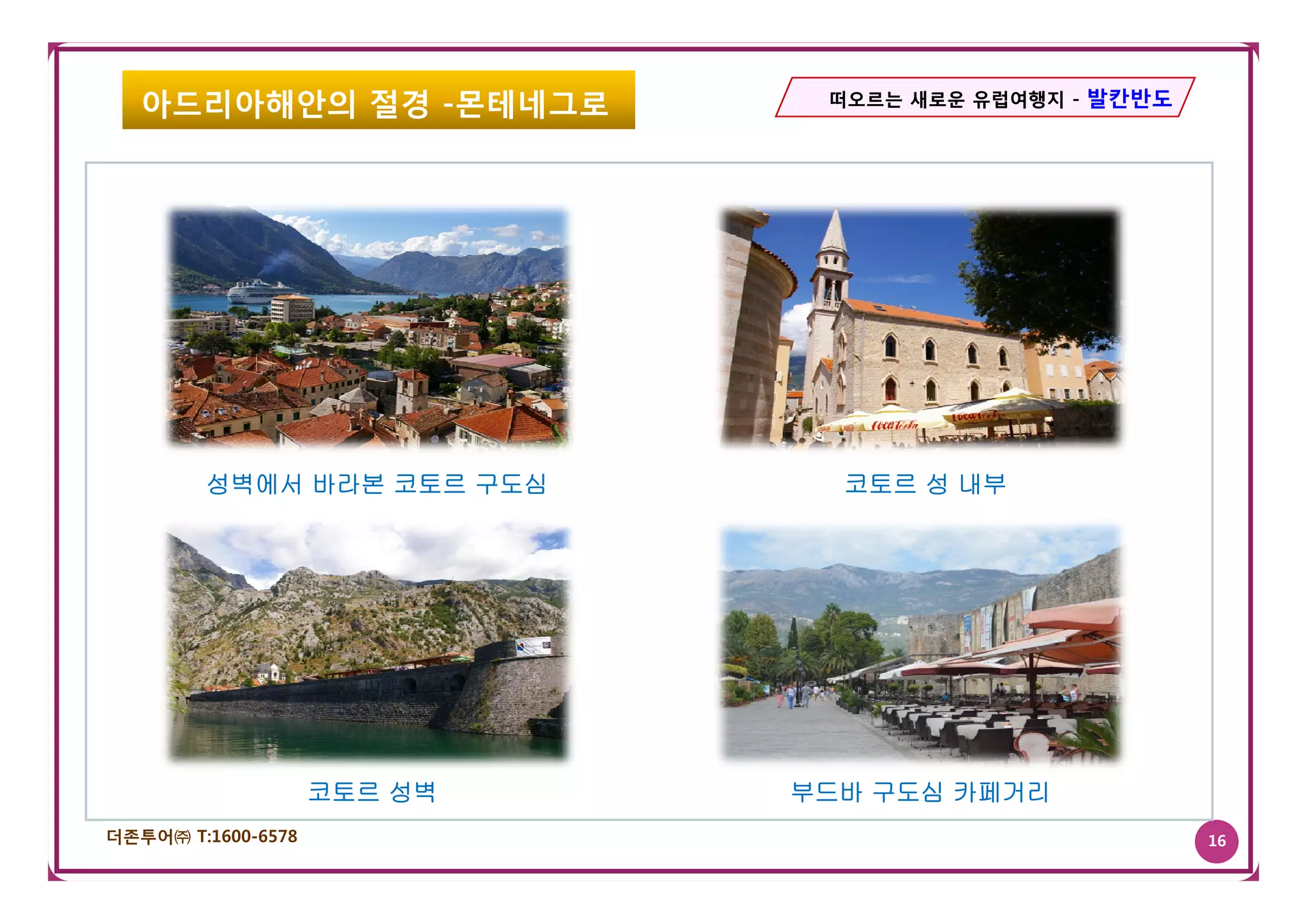 아드리아해안의 절경 -몬테네그로          떠오르는 새로운 유럽여행지 - 발칸반도




        성벽에서 바라본 코토르 구도심       코토르 성 내부




                    코토르 성벽   부드바 구도심 카페거리
더존투어㈜ T:1600-6578                                     16
 