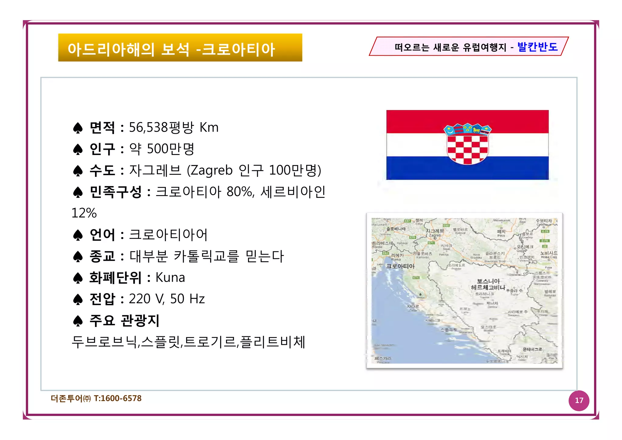 아드리아해의 보석 -크로아티아                떠오르는 새로운 유럽여행지 - 발칸반도




   ♠ 면적 : 56,538평방 Km
   ♠ 인구 : 약 500만명
   ♠ 수도 : 자그레브 (Zagreb 인구 100만명)
   ♠ 민족구성 : 크로아티아 80%, 세르비아인
   12%
   ♠ 언어 : 크로아티아어
   ♠ 종교 : 대부분 카톨릭교를 믿는다
   ♠ 화폐단위 : Kuna
   ♠ 전압 : 220 V, 50 Hz
   ♠ 주요 관광지
   두브로브닉,스플릿,트로기르,플리트비체



더존투어㈜ T:1600-6578                                          17
 