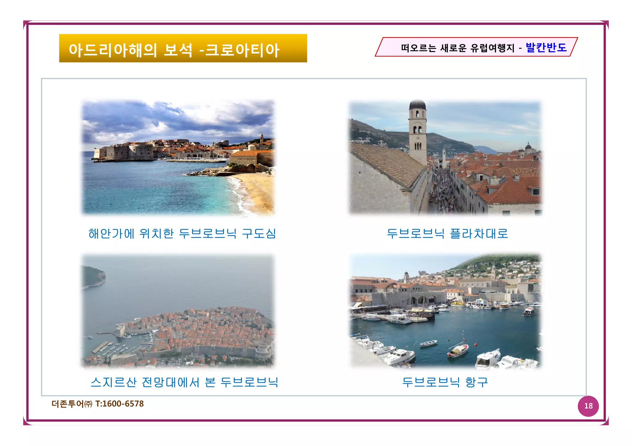 아드리아해의 보석 -크로아티아          떠오르는 새로운 유럽여행지 - 발칸반도




      해안가에 위치한 두브로브닉 구도심    두브로브닉 플라차대로




       스지르산 전망대에서 본 두브로브닉    두브로브닉 항구
더존투어㈜ T:1600-6578                                    18
 