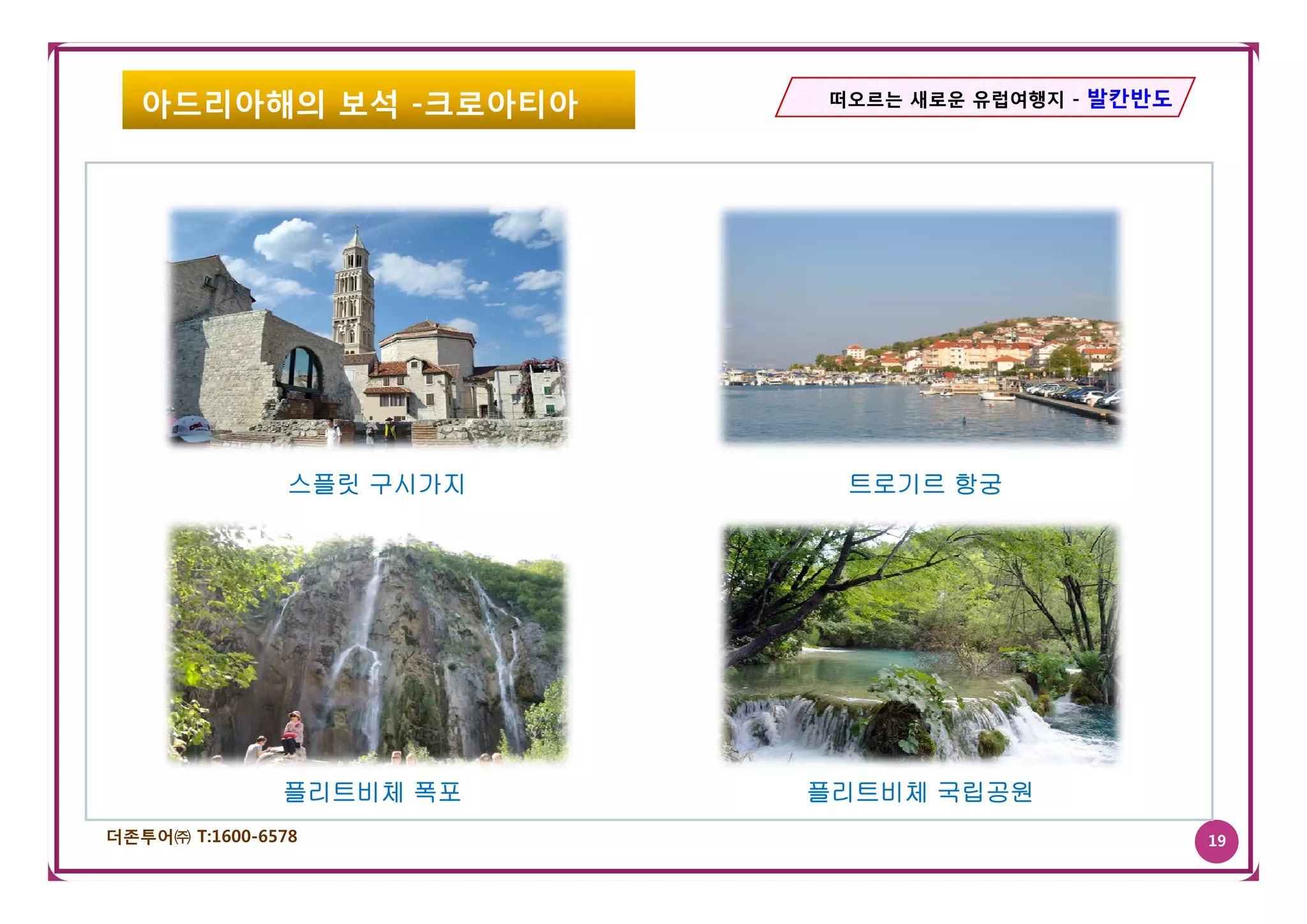 아드리아해의 보석 -크로아티아        떠오르는 새로운 유럽여행지 - 발칸반도




                스플릿 구시가지    트로기르 항궁




               플리트비체 폭포    플리트비체 국립공원
더존투어㈜ T:1600-6578                                  19
 