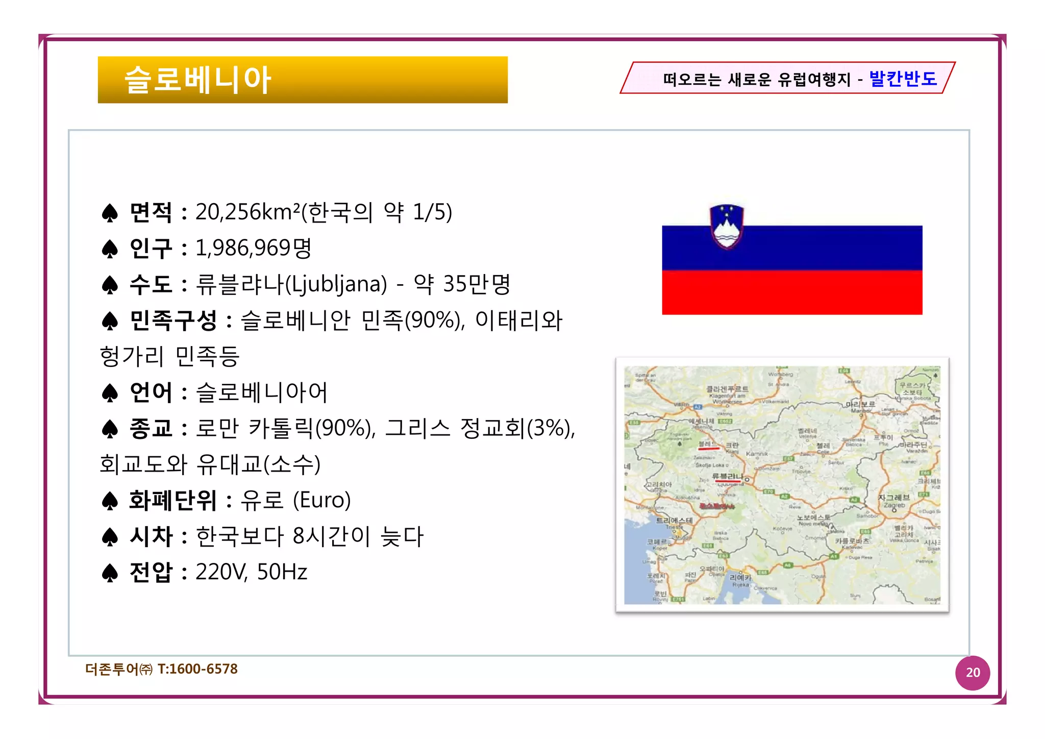 슬로베니아                           떠오르는 새로운 유럽여행지 - 발칸반도




 ♠ 면적 : 20,256km²(한국의 약 1/5)
 ♠ 인구 : 1,986,969명
 ♠ 수도 : 류블랴나(Ljubljana) - 약 35만명
 ♠ 민족구성 : 슬로베니안 민족(90%), 이태리와
 헝가리 민족등
 ♠ 언어 : 슬로베니아어
 ♠ 종교 : 로만 카톨릭(90%), 그리스 정교회(3%),
 회교도와 유대교(소수)
 ♠ 화폐단위 : 유로 (Euro)
 ♠ 시차 : 한국보다 8시간이 늦다
 ♠ 전압 : 220V, 50Hz



더존투어㈜ T:1600-6578                                           20
 