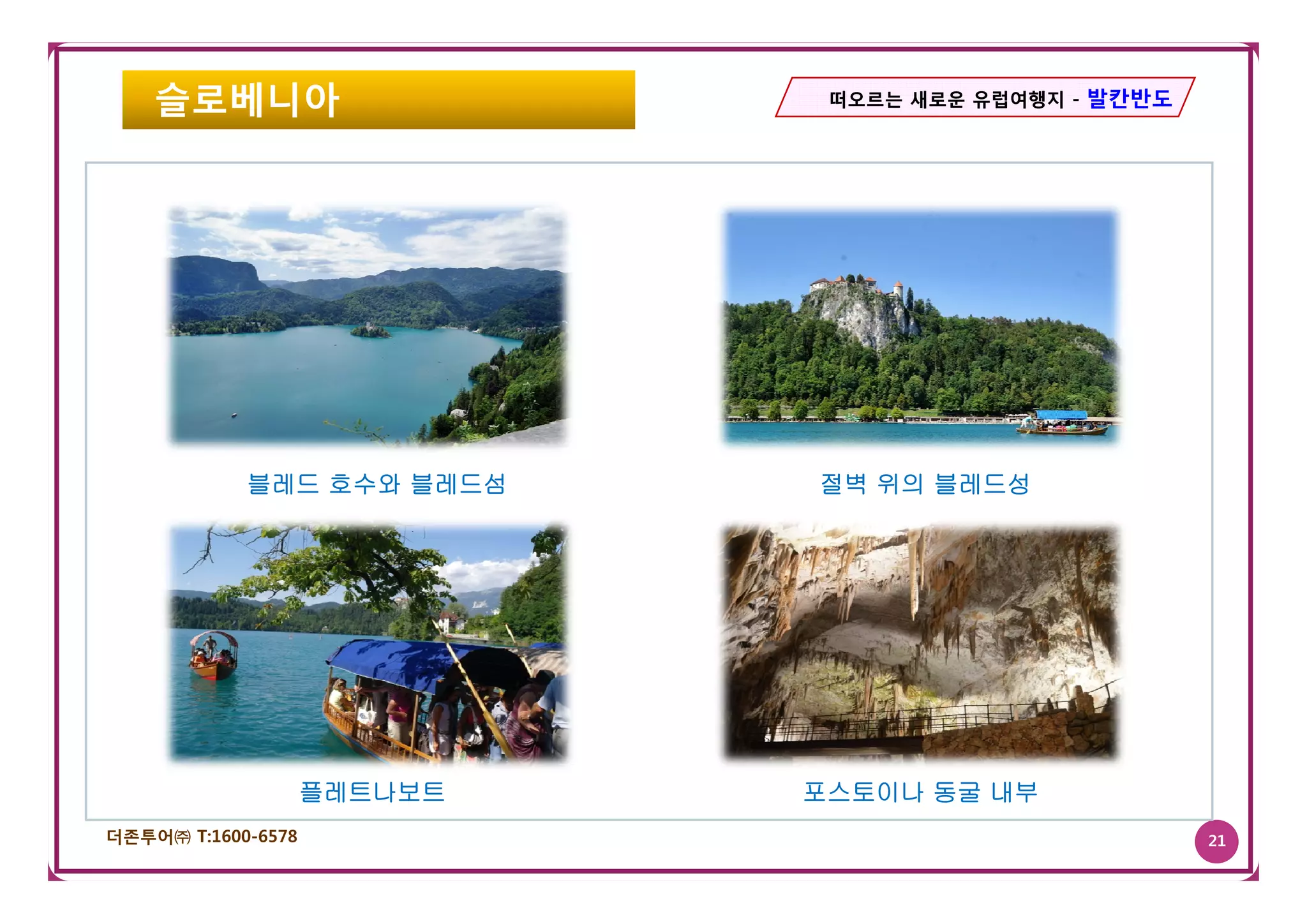 슬로베니아                     떠오르는 새로운 유럽여행지 - 발칸반도




            블레드 호수와 블레드섬     절벽 위의 블레드성




                    플레트나보트   포스토이나 동굴 내부
더존투어㈜ T:1600-6578                                     21
 