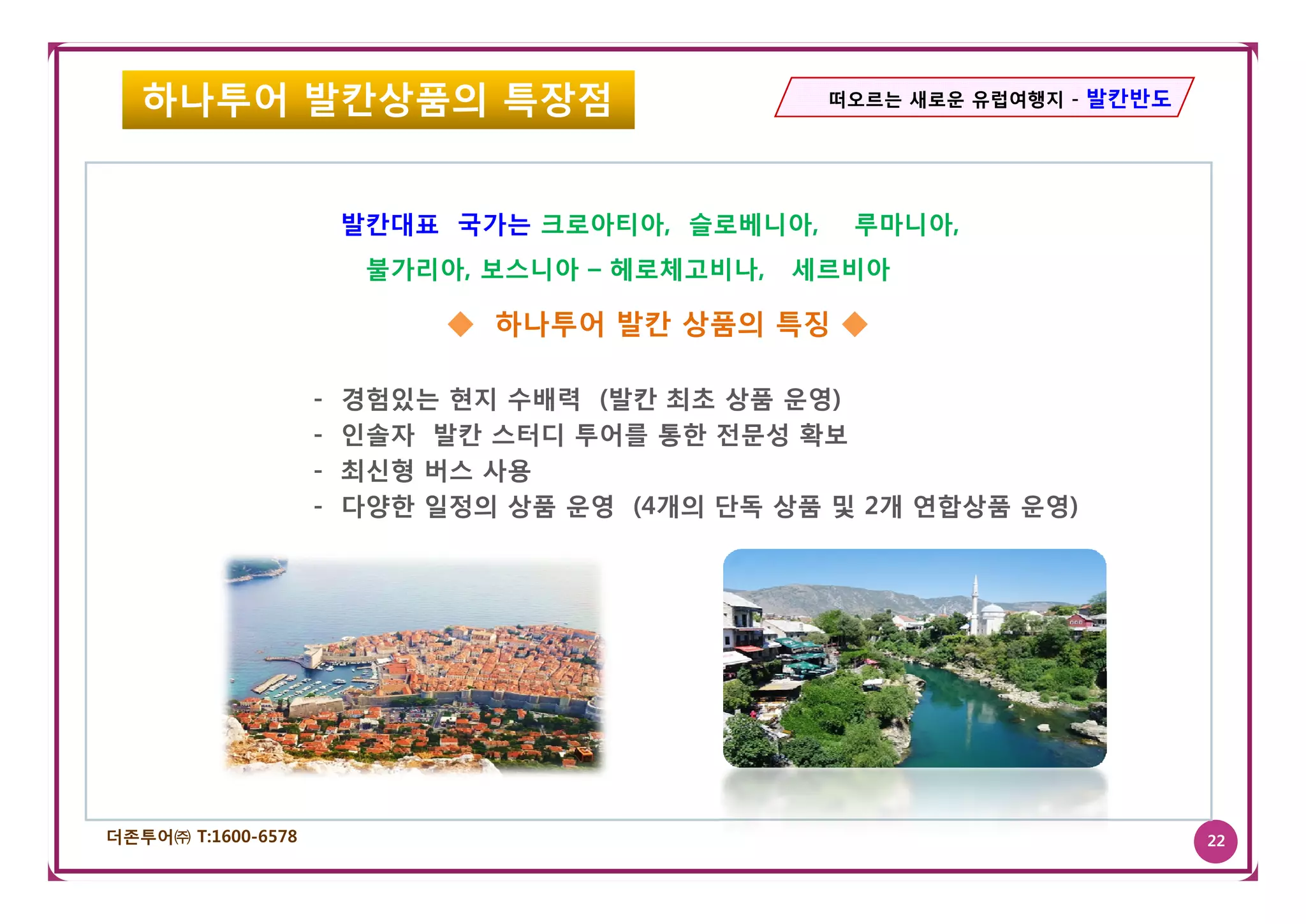 하나투어 발칸상품의 특장점                                떠오르는 새로운 유럽여행지 - 발칸반도




                        발칸대표 국가는 크로아티아, 슬로베니아,    루마니아,
                         불가리아, 보스니아 – 헤로체고비나,   세르비아

                             ◆ 하나투어 발칸 상품의 특징 ◆

                    -   경험있는 현지 수배력 (발칸 최초 상품 운영)
                    -   인솔자 발칸 스터디 투어를 통한 전문성 확보
                    -   최신형 버스 사용
                    -   다양한 일정의 상품 운영 (4개의 단독 상품 및 2개 연합상품 운영)




더존투어㈜ T:1600-6578                                                        22
 