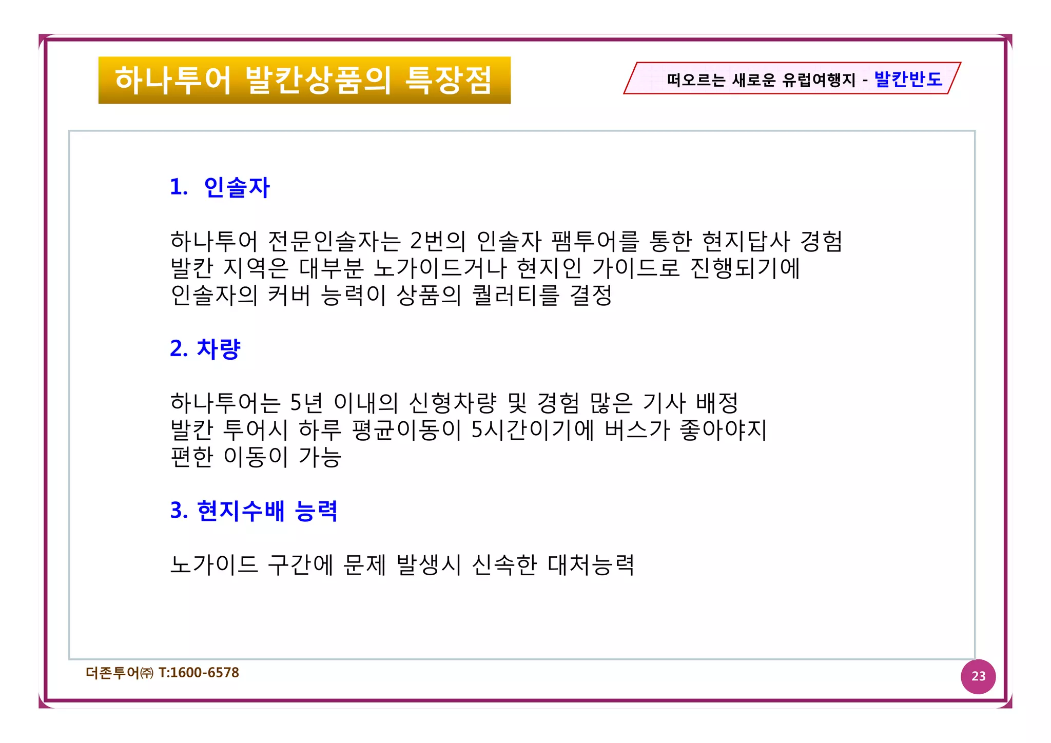 하나투어 발칸상품의 특장점                   떠오르는 새로운 유럽여행지 - 발칸반도




         1. 인솔자

         하나투어 전문인솔자는 2번의 인솔자 팸투어를 통한 현지답사 경험
         발칸 지역은 대부분 노가이드거나 현지인 가이드로 진행되기에
         인솔자의 커버 능력이 상품의 퀄러티를 결정

         2. 차량

         하나투어는 5년 이내의 신형차량 및 경험 많은 기사 배정
         발칸 투어시 하루 평균이동이 5시간이기에 버스가 좋아야지
         편한 이동이 가능

         3. 현지수배 능력

         노가이드 구간에 문제 발생시 신속한 대처능력



더존투어㈜ T:1600-6578                                           23
 