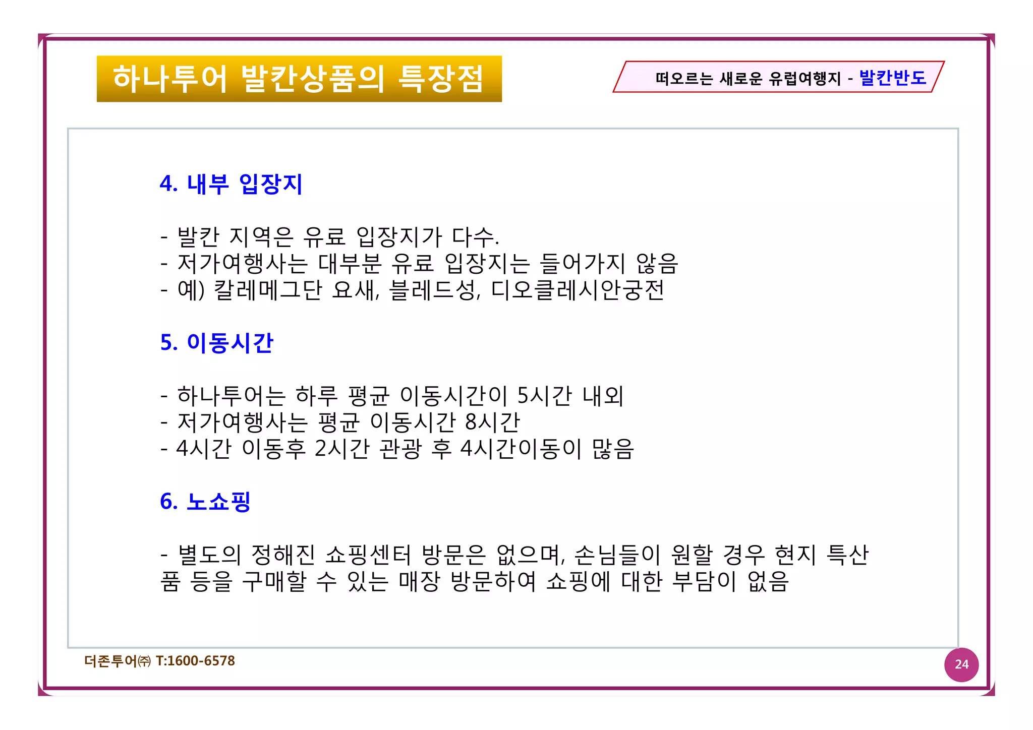 하나투어 발칸상품의 특장점                      떠오르는 새로운 유럽여행지 - 발칸반도




        4. 내부 입장지

        - 발칸 지역은 유료 입장지가 다수.
        - 저가여행사는 대부분 유료 입장지는 들어가지 않음
        - 예) 칼레메그단 요새 블레드성 디오클레시안궁전
                   요새, 블레드성,

        5. 이동시간

        - 하나투어는 하루 평균 이동시간이 5시간 내외
        - 저가여행사는 평균 이동시간 8시간
        - 4시간 이동후 2시간 관광 후 4시간이동이 많음

        6. 노쇼핑

        - 별도의 정해진 쇼핑센터 방문은 없으며, 손님들이 원할 경우 현지 특산
        품 등을 구매할 수 있는 매장 방문하여 쇼핑에 대한 부담이 없음


더존투어㈜ T:1600-6578                                              24
 