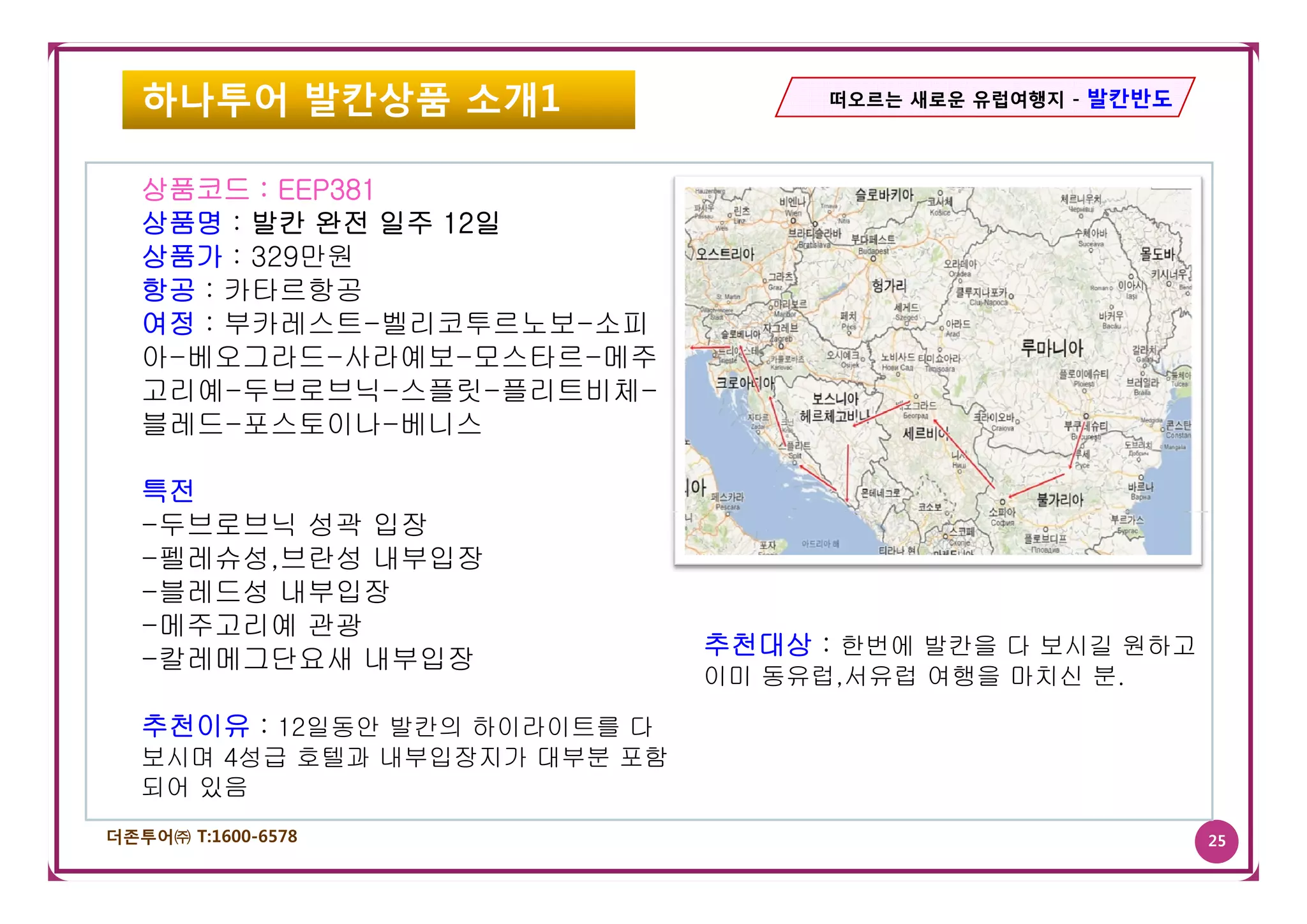 하나투어 발칸상품 소개1                     떠오르는 새로운 유럽여행지 - 발칸반도




   상품코드 : EEP381
   상품명 : 발칸 완전 일주 12일
   상품가 : 329만원
   항공 : 카타르항공
   여정 : 부카레스트-벨리코투르노보-소피
   아-베오그라드-사라예보-모스타르-메주
   고리예-두브로브닉-스플릿-플리트비체-
   블레드-포스토이나-베니스

   특전
   -두브로브닉 성곽 입장
   -펠레슈성,브란성 내부입장
    펠레슈성,브란성
   -블레드성 내부입장
   -메주고리예 관광
                               추천대상 : 한번에 발칸을 다 보시길 원하고
   -칼레메그단요새 내부입장
                               이미 동유럽,서유럽 여행을 마치신 분.
                                  동유럽 서유럽         분

   추천이유 : 12일동안 발칸의 하이라이트를 다
   보시며 4성급 호텔과 내부입장지가 대부분 포함
   되어 있음
더존투어㈜ T:1600-6578                                            25
 