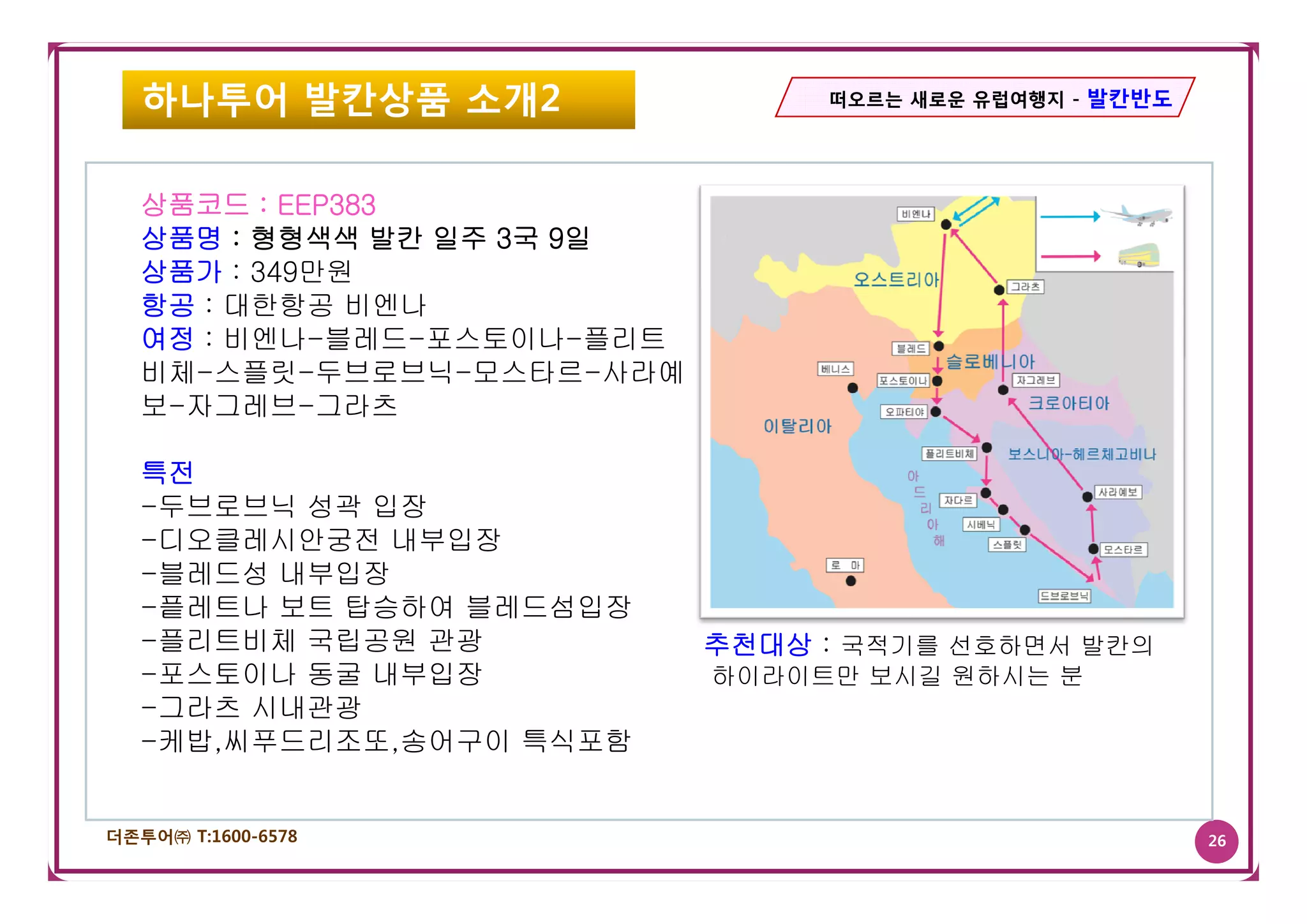 하나투어 발칸상품 소개2                 떠오르는 새로운 유럽여행지 - 발칸반도




   상품코드 : EEP383
   상품명 : 형형색색 발칸 일주 3국 9일
   상품가 : 349만원
   항공 : 대한항공 비엔나
   여정 : 비엔나-블레드-포스토이나-플리트
   비체-스플릿-두브로브닉-모스타르-사라예
   보-자그레브-그라츠

   특전
   -두브로브닉 성곽 입장
   -디오클레시안궁전 내부입장
   -블레드성 내부입장
    블레드성
   -픝레트나 보트 탑승하여 블레드섬입장
   -플리트비체 국립공원 관광           추천대상 : 국적기를 선호하면서 발칸의
   -포스토이나 동굴 내부입장
    포스토이나                   하이라이트만 보시길 원하시는 분
   -그라츠 시내관광
   -케밥,씨푸드리조또,송어구이 특식포함


더존투어㈜ T:1600-6578                                        26
 