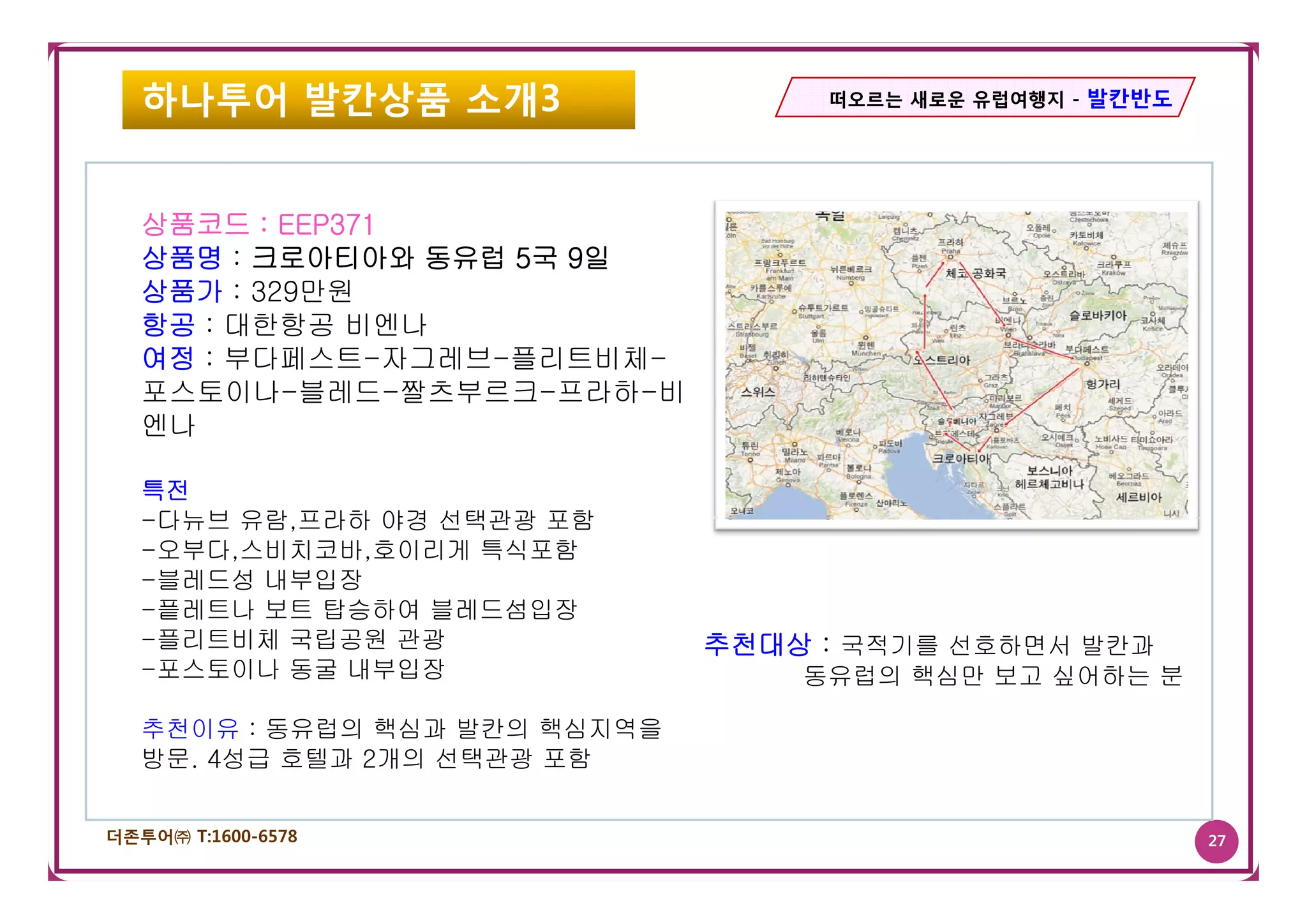 하나투어 발칸상품 소개3                    떠오르는 새로운 유럽여행지 - 발칸반도




   상품코드 : EEP371
   상품명 : 크로아티아와 동유럽 5국 9일
   상품가 : 329만원
   항공 : 대한항공 비엔나
   여정 : 부다페스트 자그레브 플리트비체
        부다페스트-자그레브-플리트비체-
   포스토이나-블레드-짤츠부르크-프라하-비
   엔나

   특전
   -다뉴브 유람,프라하 야경 선택관광 포함
   -오부다,스비치코바,호이리게 특식포함
   -블레드성 내부입장
   -픝레트나 보트 탑승하여 블레드섬입장
   -플리트비체 국립공원 관광              추천대상 : 국적기를 선호하면서 발칸과
   -포스토이나 동굴 내부입장
    포스토이나                          동유럽의 핵심만 보고 싶어하는 분

   추천이유 : 동유럽의 핵심과 발칸의 핵심지역을
   방문. 4성급 호텔과 2개의 선택관광 포함


더존투어㈜ T:1600-6578                                           27
 