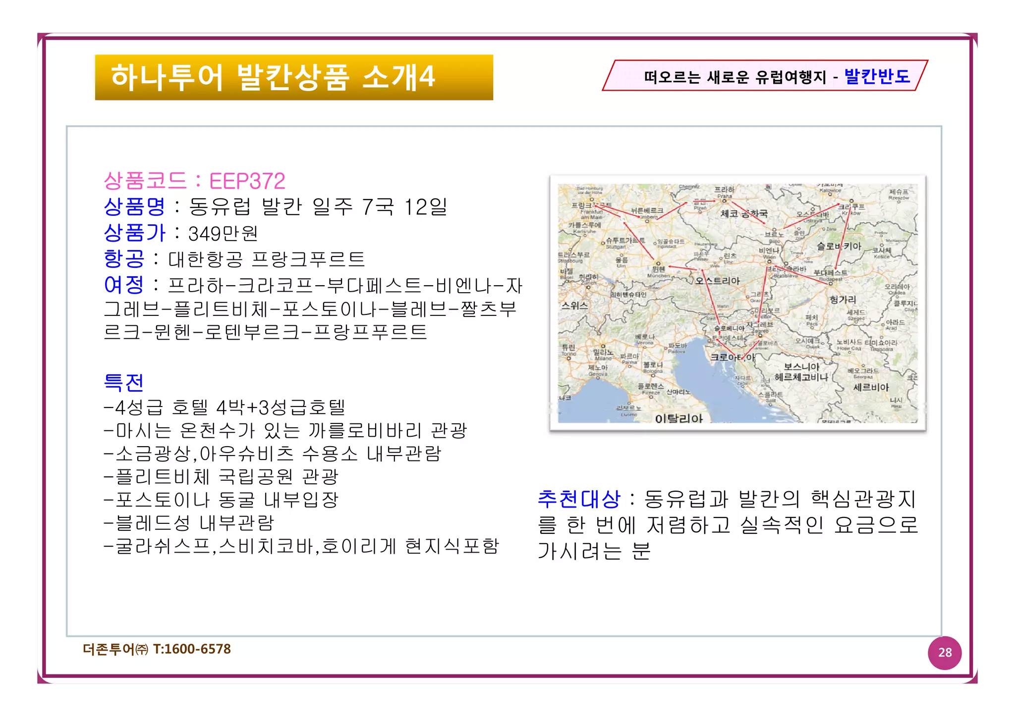 하나투어 발칸상품 소개4                   떠오르는 새로운 유럽여행지 - 발칸반도




  상품코드 : EEP372
  상품명 : 동유럽 발칸 일주 7국 12일
  상품가 : 349만원
  항공 : 대한항공 프랑크푸르트
  여정 : 프라하-크라코프-부다페스트-비엔나-자
  그레브-플리트비체-포스토이나-블레브-짤츠부
  르크-뮌헨-로텐부르크-프랑프푸르트

  특전
  -4성급 호텔 4박+3성급호텔
  -마시는 온천수가 있는 까를로비바리 관광
  -소금광상,아우슈비츠 수용소 내부관람
  -플리트비체 국립공원 관광
  -포스토이나 동굴 내부입장              추천대상 : 동유럽과 발칸의 핵심관광지
  -블레드성 내부관람
   블레드성                       를 한 번에 저렴하고 실속적인 요금으로
  -굴라쉬스프,스비치코바,호이리게 현지식포함     가시려는 분



더존투어㈜ T:1600-6578                                          28
 