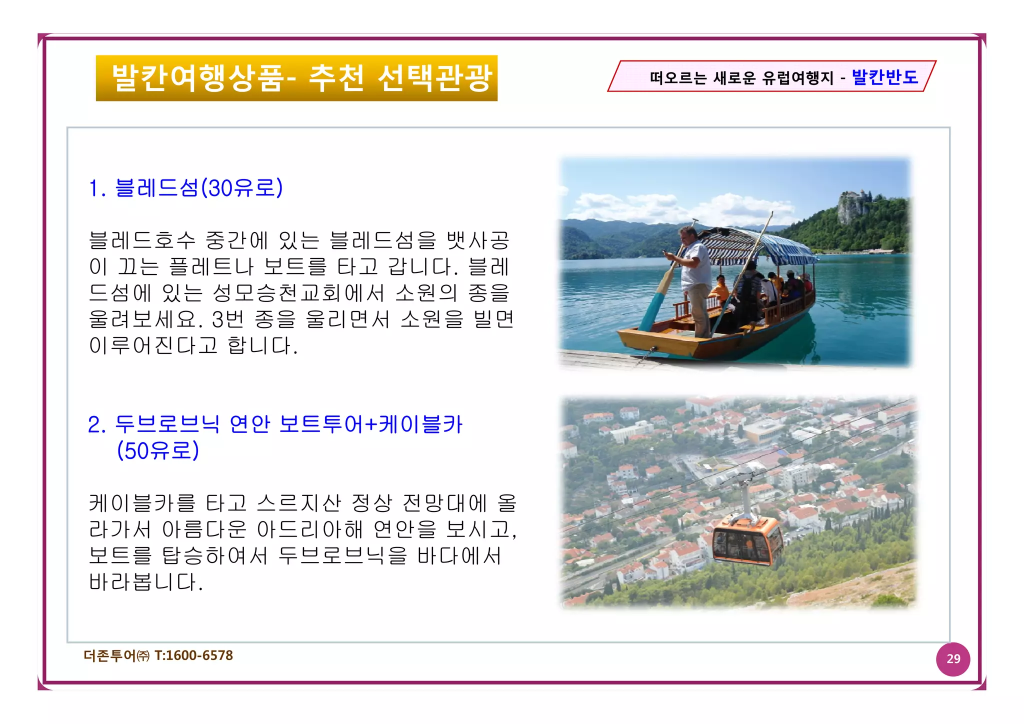 발칸여행상품- 추천 선택관광         떠오르는 새로운 유럽여행지 - 발칸반도




1. 블레드섬(30유로)
       (    )

블레드호수 중간에 있는 블레드섬을 뱃사공
이 끄는 플레트나 보트를 타고 갑니다. 블레
드섬에 있는 성모승천교회에서 소원의 종을
울려보세요. 3번 종을 울리면서 소원을 빌면
이루어진다고 합니다.


2. 두브로브닉 연안 보트투어+케이블카
   (50유로)

케이블카를 타고 스르지산 정상 전망대에 올
라가서 아름다운 아드리아해 연안을 보시고
                   보시고,
보트를 탑승하여서 두브로브닉을 바다에서
바라봅니다.


더존투어㈜ T:1600-6578                                  29
 